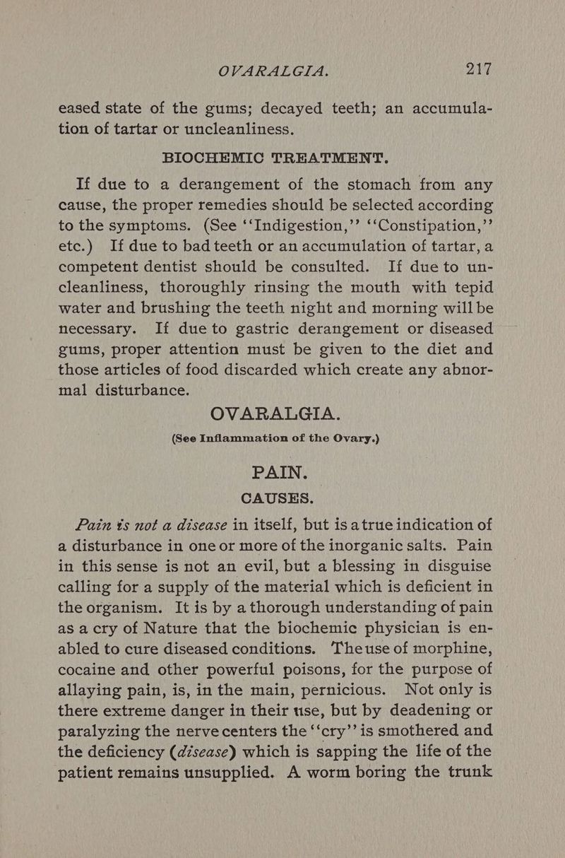 eased state of the gums; decayed teeth; an accumula- tion of tartar or uncleanliness. BIOCHEMIC TREATMENT. If due to a derangement of the stomach from any cause, the proper remedies should be selected according to the symptoms. (See ‘‘Indigestion,’’ ‘‘Constipation,”’ etc.) If due to bad teeth or an accumulation of tartar, a competent dentist should be consulted. If due to un- cleanliness, thoroughly rinsing the mouth with tepid water and brushing the teeth night and morning willbe necessary. If dueto gastric derangement or diseased gums, proper attention must be given to the diet and those articles of food discarded which create any abnor- mal disturbance. OVARALGIA. (See Inflammation of the Ovary.) PAIN. CAUSES. Pain ¢s not a disease in itself, but is atrue indication of a disturbance in one or more of the inorganic salts. Pain in this sense is not an evil, but a blessing in disguise calling for a supply of the material which is deficient in the organism. It is by a thorough understanding of pain as acry of Nature that the biochemic physician is en- abled to cure diseased conditions. ‘Theuse of morphine, cocaine and other powerful poisons, for the purpose of allaying pain, is, in the main, pernicious. Not only is there extreme danger in their use, but by deadening or paralyzing the nerve centers the ‘‘cry’’ is smothered and the deficiency (disease) which is sapping the life of the patient remains unsupplied. A worm boring the trunk