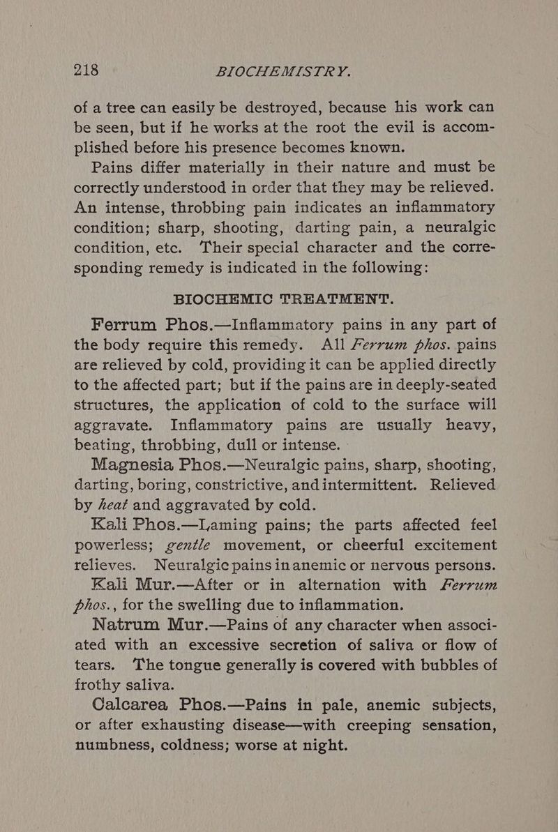 of a tree can easily be destroyed, because his work can be seen, but if he works at the root the evil is accom- plished before his presence becomes known. Pains differ materially in their nature and must be correctly understood in order that they may be relieved. An intense, throbbing pain indicates an inflammatory condition; sharp, shooting, darting pain, a neuralgic condition, ete. ‘Their special character and the corre- sponding remedy is indicated in the following: BIOCHEMIC TREATMENT. Ferrum Phos.—Inflammatory pains in any part of the body require this remedy. All Fervrum phos. pains are relieved by cold, providing it can be applied directly to the affected part; but if the pains are in deeply-seated structures, the application of cold to the surface will aggravate. Inflammatory pains are usually heavy, beating, throbbing, dull or intense. Magnesia Phos.—Neuralgic pains, sharp, shooting, darting, boring, constrictive, andintermittent. Relieved by heat and aggravated by cold. Kali Phos.—Laming pains; the parts affected feel powerless; gentle movement, or cheerful excitement relieves. Neuralgic pains inanemic or nervous persons. Kali Mur.—After or in alternation with Ferrum phos., for the swelling due to inflammation. Natrum Mur.—Pains of any character when associ- ated with an excessive secretion of saliva or flow of tears. The tongue generally is covered with bubbles of frothy saliva. Calcarea Phos.—Pains in pale, anemic subjects, or after exhausting disease—with creeping sensation, numbness, coldness; worse at night.