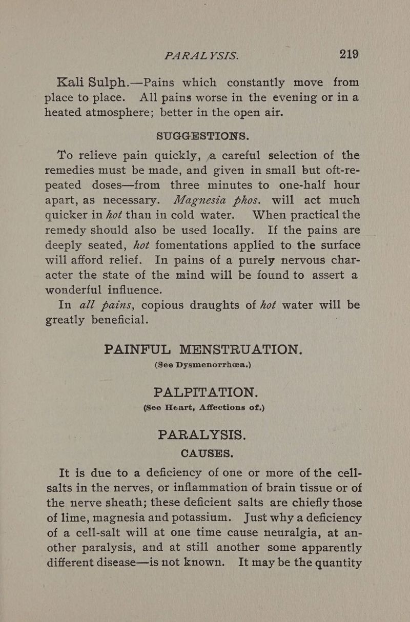 Kali Sulph.—Pains which constantly move from place to place. All pains worse in the evening or ina heated atmosphere; better in the open air. SUGGESTIONS. To relieve pain quickly, a careful selection of the remedies must be made, and given in small but oft-re- peated doses—from three minutes to one-half hour apart, as necessary. Magnesia phos. will act much quicker in fof than in cold water. When practical the remedy should also be used locally. If the pains are deeply seated, hot fomentations applied to the surface will afford relief. In pains of a purely nervous char- acter the state of the mind will be found to assert a wonderful influence. In all pains, copious draughts of kot water alk be greatly beneficial. PAINFUL MENSTRUATION. (See Dysmenorrhea.) PALPITATION. (See Heart, Affections of.) PARALYSIS. CAUSES. It is due to a deficiency of one or more of the cell- salts in the nerves, or inflammation of brain tissue or of the nerve sheath; these deficient salts are chiefly those of lime, magnesia and potassium. Just why a deficiency of a cell-salt will at one time cause neuralgia, at an- other paralysis, and at still another some apparently different disease—is not known. It may be the quantity