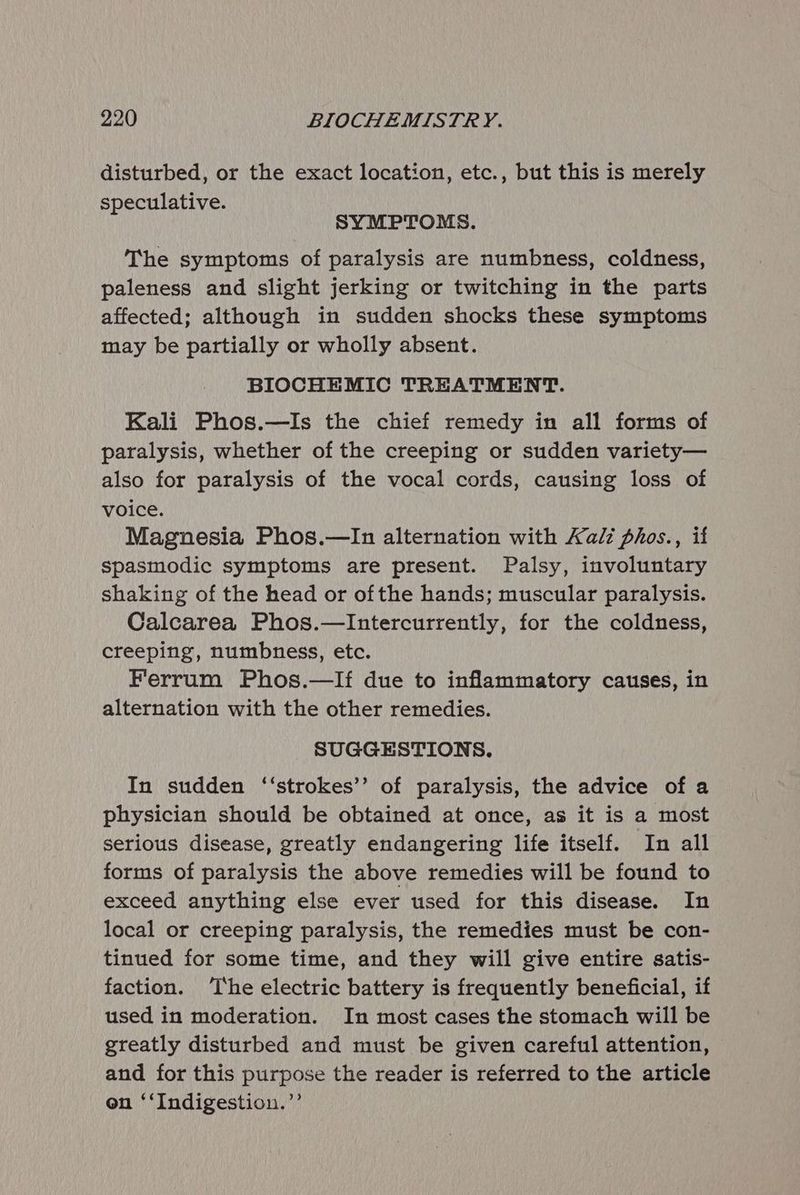 disturbed, or the exact location, etc., but this is merely speculative. SYMPTOMS. The symptoms of paralysis are numbness, coldness, paleness and slight jerking or twitching in the parts affected; although in sudden shocks these symptoms may be partially or wholly absent. BIOCHEMIC TREATMENT. Kali Phos.—Is the chief remedy in all forms of paralysis, whether of the creeping or sudden variety— also for paralysis of the vocal cords, causing loss of voice. Magnesia Phos.—In alternation with Kali phos., if spasmodic symptoms are present. Palsy, involuntary shaking of the head or ofthe hands; muscular paralysis. Calcarea Phos.—Intercurrently, for the coldness, creeping, numbness, etc. Ferrum Phos.—lIf due to inflammatory causes, in alternation with the other remedies. SUGGESTIONS. In sudden ‘‘strokes’’ of paralysis, the advice of a physician should be obtained at once, as it is a most serious disease, greatly endangering life itself. In all forms of paralysis the above remedies will be found to exceed anything else ever used for this disease. In local or creeping paralysis, the remedies must be con- tinued for some time, and they will give entire satis- faction. ‘The electric battery is frequently beneficial, if used in moderation. In most cases the stomach will be greatly disturbed and must be given careful attention, and for this purpose the reader is referred to the article on ‘‘Indigestion.”’