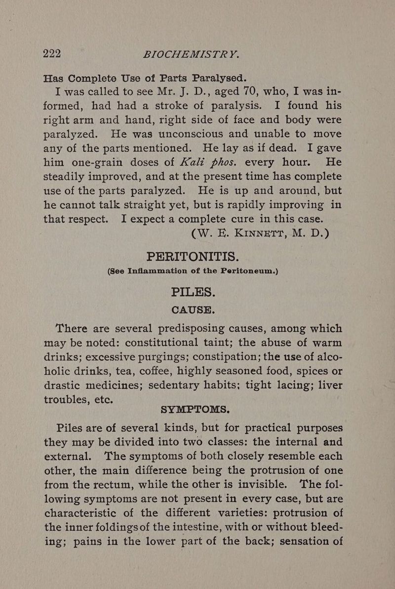 Has Complete Use of Parts Paralysed. I was called to see Mr. J. D., aged 70, who, I was in- formed, had had a stroke of paralysis. I found his right arm and hand, right side of face and body were paralyzed. He was unconscious and unable to move any of the parts mentioned. He lay asif dead. I gave him one-grain doses of Kalz phos. every hour. He steadily improved, and at the present time has complete use of the parts paralyzed. He is up and around, but he cannot talk straight yet, but is rapidly improving in that respect. I expect a complete cure in this case. CW. E. Kinnerr, M. D.) PERITONITIS. (See Inflammation of the Peritoneum.) PILES. CAUSE. There are several predisposing causes, among which may be noted: constitutional taint; the abuse of warm drinks; excessive purgings; constipation; the use of alco- holic drinks, tea, coffee, highly seasoned food, spices or drastic medicines; sedentary habits; tight lacing; liver troubles, ete. SYMPTOMS. Piles are of several kinds, but for practical purposes they may be divided into two classes: the internal and external. The symptoms of both closely resemble each other, the main difference being the protrusion of one from the rectum, while the other is invisible. ‘The fol- lowing symptoms are not present in every case, but are characteristic of the different varieties: protrusion of the inner foldings of the intestine, with or without bleed- ing; pains in the lower part of the back; sensation of