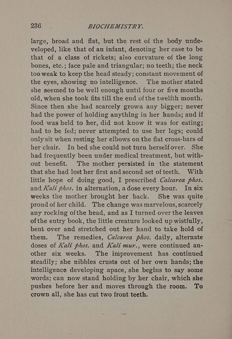 large, broad and flat, but the rest of the body unde- veloped, like that of an infant, denoting her case to be that of a class of rickets; also curvature of the long bones, etc.; face pale and triangular; no teeth; the neck too weak to keep the head steady; constant movement of the eyes, showing no intelligence. The mother stated she seemed to be well enough until four or five months old, when she took fits till the end of the twelfth month. Since then she had scarcely grown any bigger; never had the power of holding anything in her hands; and if food was held to her, did not know it was for eating; had to be fed; never attempted to use her legs; could only sit when resting her elbows on the flat cross-bars of her chair. In bed she could not turn herselfover. She had frequently been under medical treatment, but with- out benefit. The mother persisted in the statement that she had lost her first and second set ofteeth. With little hope of doing good, I prescribed Calcarea phos. and Kali phos. in alternation, adose every hour. In six weeks the mother brought her back. She was quite proud of her child. The change was marvelous, scarcely any rocking ofthe head, and as I turned over the leaves ofthe entry book, the little creature looked up wistfully, bent over and stretched out her hand to take hold of them. The remedies, Calcarea phos. daily, alternate doses of Kali phos. and Kali mur., were continued an- other six weeks. The improvement has continued steadily; she nibbles crusts out of her own hands; the intelligence developing apace, she begins to say some words; can now stand holding by her chair, which she pushes before her and moves through the room. To crown all, she has cut two front teeth.