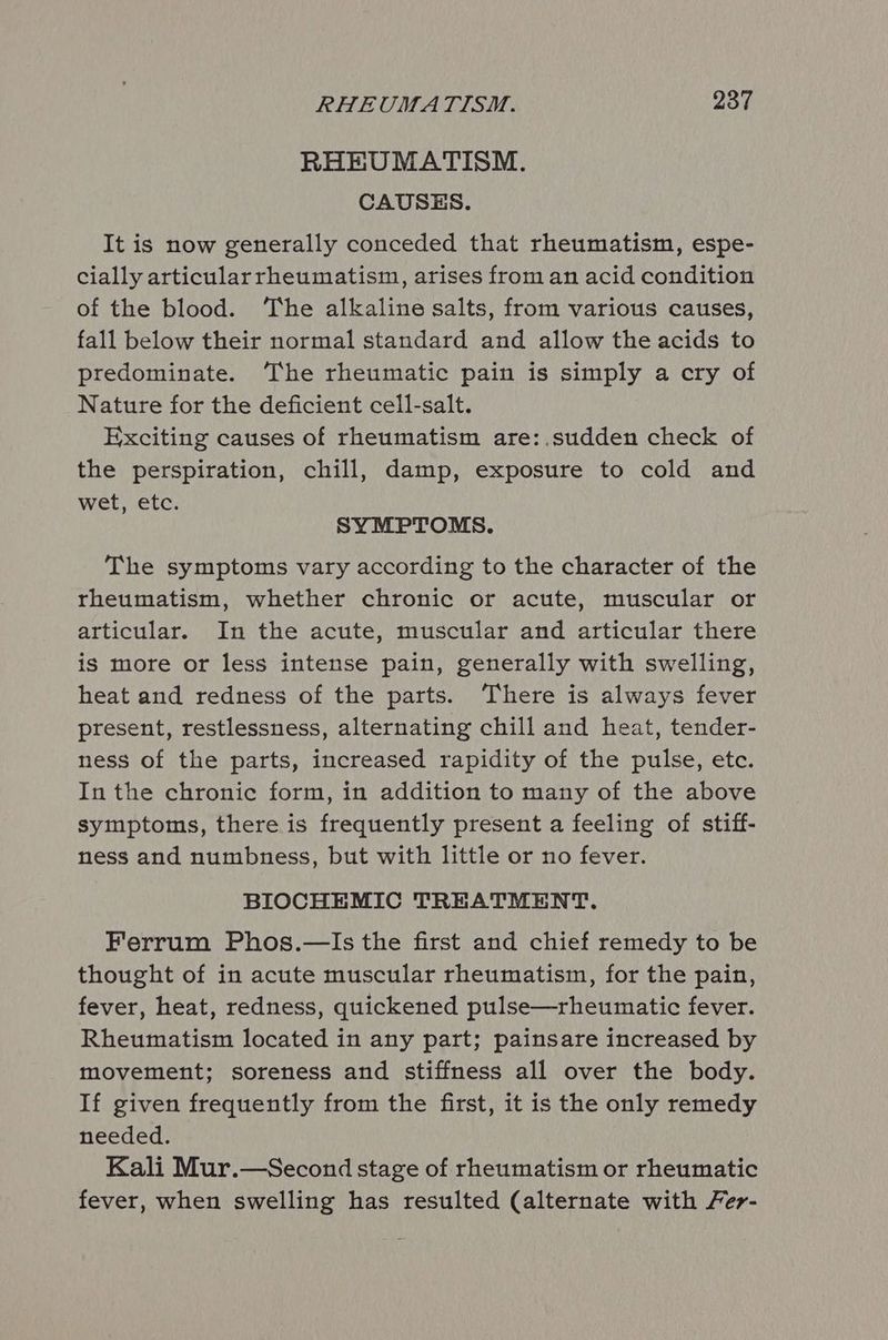 RHEUMATISM. CAUSES. It is now generally conceded that rheumatism, espe- cially articularrheumatism, arises from an acid condition of the blood. ‘The alkaline salts, from various causes, fall below their normal standard and allow the acids to predominate. ‘The rheumatic pain is simply a cry of Nature for the deficient cell-salt. Exciting causes of rheumatism are:.sudden check of the perspiration, chill, damp, exposure to cold and wet, etc. SYMPTOMS. The symptoms vary according to the character of the rheumatism, whether chronic or acute, muscular or articular. In the acute, muscular and articular there is more or less intense pain, generally with swelling, heat and redness of the parts. There is always fever present, restlessness, alternating chill and heat, tender- ness of the parts, increased rapidity of the pulse, etc. In the chronic form, in addition to many of the above symptoms, there is frequently present a feeling of stiff- ness and numbness, but with little or no fever. BIOCHEMIC TREATMENT. Ferrum Phos.—Is the first and chief remedy to be thought of in acute muscular rheumatism, for the pain, fever, heat, redness, quickened pulse—rheumatic fever. Rheumatism located in any part; painsare increased by movement; soreness and stiffness all over the body. If given frequently from the first, it is the only remedy needed. Kali Mur.—Second stage of rheumatism or rheumatic fever, when swelling has resulted (alternate with Fer-