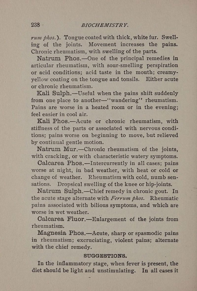 rum phos.). Tongue coated with thick, white fur. Swell- ing of the joints. Movement increases the pains. Chronic rheumatism, with swelling of the parts. Natrum Phos.—One of the principal remedies in articular rheumatism, with sour-smelling perspiration or acid conditions; acid taste in the mouth; creamy- yellow coating on the tongue and tonsils. Either acute or chronic rheumatism. Kali Sulph.—Useful when the pains shift suddenly from one place to another—‘‘wandering’’ rheumatism. Pains are worse in a heated room or in the evening; feel easier in cool air. Kali Phos.—Acute or chronic rheumatism, with stiffness of the parts or associated with nervous condi- tions; pains worse on beginning to move, but relieved by continual gentle motion. Natrum Mur.—Chronic rheumatism of the joints, with cracking, or with characteristic watery symptoms. Calcarea Phos.—Intercurrently in all cases; pains worse at night, in bad weather, with heat or cold or change of weather. Rheumatism with cold, numb sen- sations. Dropsical swelling of the knee or hip-joints. Natrum Sulph.—Chief remedy in chronic gout. In the acute stage alternate with Ferrum phos. Rheumatic pains associated with bilious symptoms, and which are worse in wet weather. Calcarea Fluor.—Enlargement of the joints from rheumatism. Magnesia Phos.—Acute, sharp or spasmodic pains in rheumatism; excruciating, violent pains; alternate with the chief remedy. SUGGESTIONS. In the inflammatory stage, when fever is present, the diet should be light and unstimulating. In all cases it