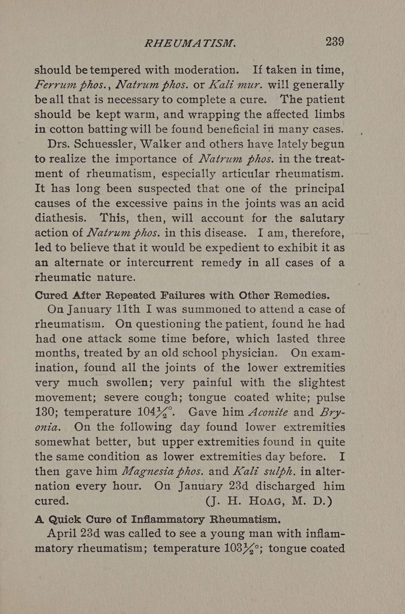 should betempered with moderation. If taken in time, Ferrum phos., Natrum phos. or Kali mur. will generally beall that is necessary to complete a cure. The patient should be kept warm, and wrapping the affected limbs in cotton batting will be found beneficial in many cases. Drs. Schuessler, Walker and others have lately begun to realize the importance of Natrum phos. in the treat- ment of rheumatism, especially articular rheumatism. It has long been suspected that one of the principal causes of the excessive pains in the joints was an acid diathesis. This, then, will account for the salutary action of Vatrum phos. in this disease. I am, therefore, led to believe that it would be expedient to exhibit it as an alternate or intercurrent remedy in all cases of a rheumatic nature. Cured After Repeated Failures with Other Remedies. On January 11th I was summoned to attend a case of rheumatism. On questioning the patient, found he had had one attack some time before, which lasted three months, treated by an old school physician. On exam- ination, found all the joints of the lower extremities very much swollen; very painful with the slightest movement; severe cough; tongue coated white; pulse 130; temperature 104%4°. Gave him Aconzte and Bry- onia. On the following day found lower extremities somewhat better, but upper extremities found in quite the same condition as lower extremities day before. I then gave him Magnesia phos. and Kali sulph., in alter- nation every hour. On January 23d discharged him cured. (J. H. Hoac, M. D.) A Quick Cure of Inflammatory Rheumatism. April 23d was called to see a young man with inflam- matory rheumatism; temperature 103%°; tongue coated