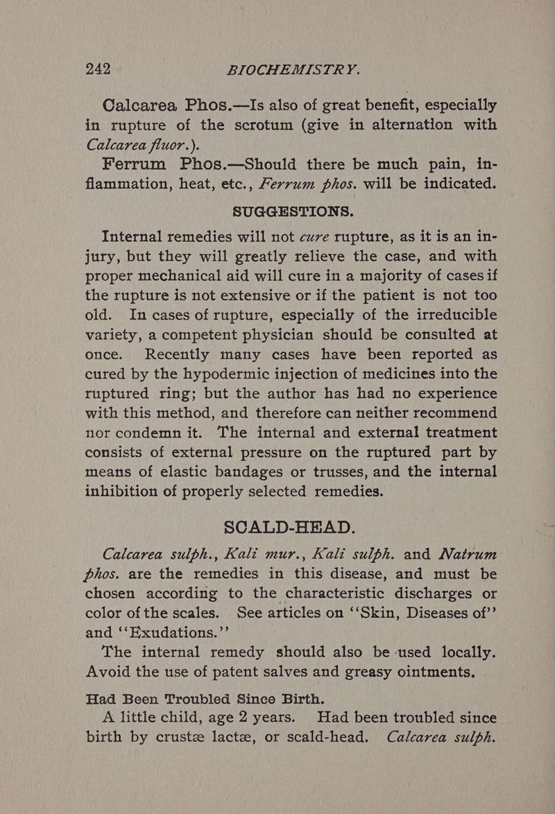 Calcarea Phos.—Is also of great benefit, especially in rupture of the scrotum (give in alternation with Calcarea fluor.). Ferrum Phos.—Should there be much pain, in- flammation, heat, etc., Ferrum phos. will be indicated. SUGGESTIONS. Internal remedies will not cuve rupture, as it is an in- jury, but they will greatly relieve the case, and with proper mechanical aid will cure in a majority of cases if the rupture is not extensive or if the patient is not too old. In cases of rupture, especially of the irreducible variety, a competent physician should be consulted at once. Recently many cases have been reported as cured by the hypodermic injection of medicines into the ruptured ring; but the author has had no experience with this method, and therefore can neither recommend nor condemn it. The internal and external treatment consists of external pressure on the ruptured part by means of elastic bandages or trusses, and the internal inhibition of properly selected remedies. SCALD-HEAD. Calcarea sulph., Kali mur., Kali sulph. and Natrum phos. are the remedies in this disease, and must be chosen according to the characteristic discharges or color of the scales. See articles on ‘‘Skin, Diseases of’’ and ‘‘Hxudations.’’ The internal remedy should also be-used locally. Avoid the use of patent salves and greasy ointments. Had Been Troubled Since Birth. A little child, age 2 years. Had been troubled since birth by crustze lactee, or scald-head. Calcarea sulph.
