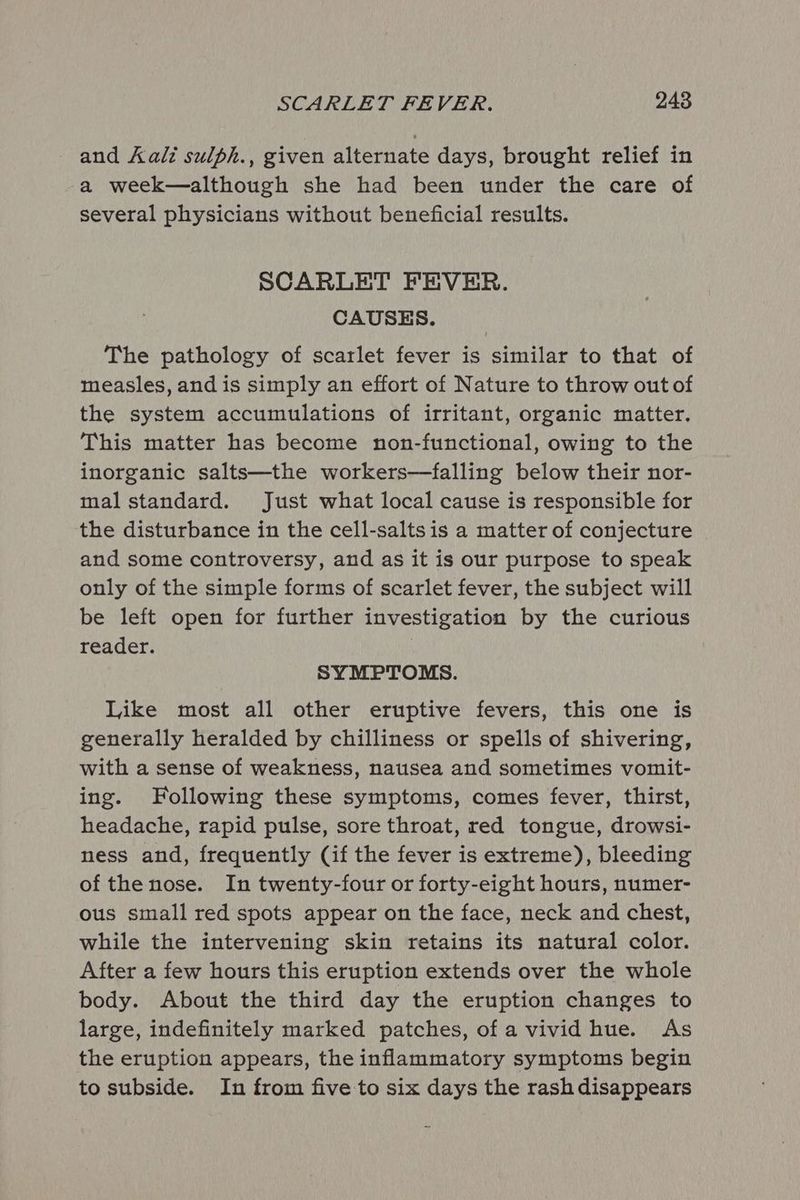and Aali sulph., given alternate days, brought relief in a week—although she had been under the care of several physicians without beneficial results. SCARLET FEVER. CAUSES. The pathology of scarlet fever is similar to that of measles, and is simply an effort of Nature to throw out of the system accumulations of irritant, organic matter. This matter has become non-functional, owing to the inorganic salts—the workers—falling below their nor- mal standard. Just what local cause is responsible for the disturbance in the cell-salts is a matter of conjecture and some controversy, and as it is our purpose to speak only of the simple forms of scarlet fever, the subject will be left open for further investigation by the curious reader. ) SYMPTOMS. Like most all other eruptive fevers, this one is generally heralded by chilliness or spells of shivering, with a sense of weakness, nausea and sometimes vomit- ing. Following these symptoms, comes fever, thirst, headache, rapid pulse, sore throat, red tongue, drowsi- ness and, frequently (if the fever is extreme), bleeding of the nose. In twenty-four or forty-eight hours, numer- ous small red spots appear on the face, neck and chest, while the intervening skin retains its natural color. After a few hours this eruption extends over the whole body. About the third day the eruption changes to large, indefinitely marked patches, of a vivid hue. As the eruption appears, the inflammatory symptoms begin to subside. In from five to six days the rashdisappears