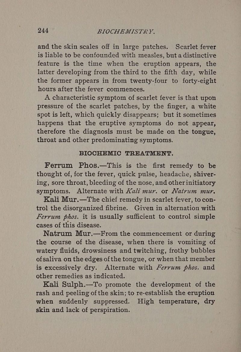 and the skin scales off in large patches. Scarlet fever is liable to be confounded with measles, but a distinctive feature is the time when the eruption appears, the latter developing from the third to the fifth day, while the former appears in from twenty-four to forty-eight hours after the fever commences. A characteristic symptom of scarlet fever is that upon pressure of the scarlet patches, by the finger, a white spot is left, which quickly disappears; but it sometimes happens that the eruptive symptoms do not appear, therefore the diagnosis must be made on the tongue, throat and other predominating symptoms. BIOCHEMIC TREATMENT. Ferrum Phos.—This is the first remedy to be thought of, for the fever, quick pulse, headache, shiver- - ing, sore throat, bleeding of the nose, and other initiatory symptoms. Alternate with Kali mur. or Natrum mur. Kali Mur.—The chief remedy in scarlet fever, to con- trol the disorganized fibrine. Given in alternation with Ferrum phos. it is usually sufficient to control simple cases of this disease. Natrum Mur.—From the commencement or during the course of the disease, when there is vomiting of watery fluids, drowsiness and twitching, frothy bubbles ofsaliva on the edges of the tongue, or when that member is excessively dry. Alternate with Ferrum phos. and other remedies as indicated. Kali Sulph.—To promote the development of the rash and peeling of the skin; to re-establish the eruption when suddenly suppressed. High temperature, dry skin and lack of perspiration.
