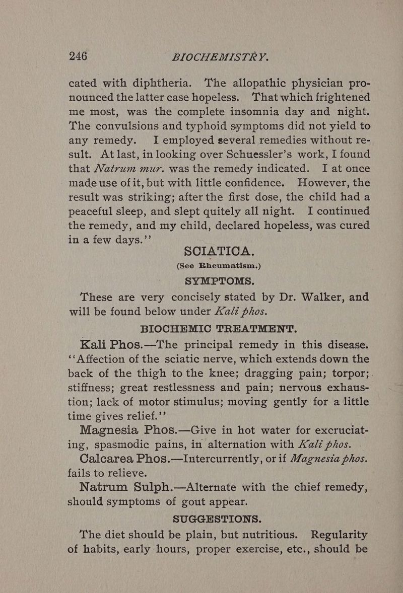 cated with diphtheria. ‘The allopathic physician pro- nounced the latter case hopeless. ‘That which frightened me most, was the complete insomnia day and night. The convulsions and typhoid symptoms did not yield to any remedy. I employed several remedies without re- sult. Atlast, in looking over Schuessler’s work, I found that Vatrum mur. was the remedy indicated. I at once made use of it, but with little confidence. However, the result was striking; after the first dose, the child had a peaceful sleep, and slept quitely all night. I continued the remedy, and my child, declared hopeless, was cured in a few days.”’ SCIATICA. (See Rheumatism.) SYMPTOMS. These are very concisely stated by Dr. Walker, and will be found below under Aalz phos. BIOCHEMIC TREATMENT. Kali Phos.—The principal remedy in this disease. ‘« Affection of the sciatic nerve, which extends down the back of the thigh tothe knee; dragging pain; torpor;. stiffness; great restlessness and pain; nervous exhaus- tion; lack of motor stimulus; moving gently for a little time gives relief.’’ Magnesia Phos.—Give in hot water for excruciat- ing, spasmodic pains, in alternation with Kalz phos. . Calcarea Phos.—Intercurrently, or if Magnesia phos. fails to relieve. Natrum Sulph.—Alternate with the chief remedy, should symptoms of gout appear. SUGGESTIONS. The diet should be plain, but nutritious. Regularity of habits, early hours, proper exercise, etc., should be