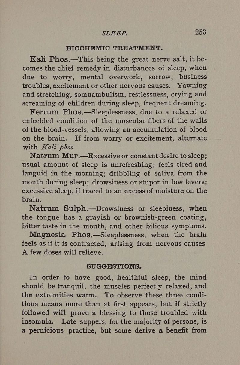 BIOCHEMIC TREATMENT. Kali Phos.—This being the great nerve salt, it be- comes the chief remedy in disturbances of sleep, when due to worry, mental overwork, sorrow, business troubles, excitement or other nervous causes. Yawning and stretching, somnambulism, restlessness, crying and screaming of children during sleep, frequent dreaming. Ferrum Phos.—Sleeplessness, due to a relaxed or enfeebled condition of the muscular fibers of the walls of the blood-vessels, allowing an accumulation of blood on the brain. If from worry or excitement, alternate with Kalz phos Natrum Mur.—Excessive or constant desire to sleep; usual amount of sleep is unrefreshing; feels tired and languid in the morning; dribbling of saliva from the mouth during sleep; drowsiness or stupor in low fevers; excessive sleep, if traced to an excess of moisture on the brain. Natrum Sulph.—Drowsiness or sleepiness, when the tongue has a grayish or brownish-green coating, bitter taste in the mouth, and other bilious symptoms. Magnesia Phos.—Sleeplessness, when the brain feels as if it is contracted, arising from nervous causes A few doses will relieve. SUGGESTIONS. In order to have good, healthful sleep, the mind should be tranquil, the muscles perfectly relaxed, and the extremities warm. To observe these three condi- tions means more than at first appears, but if strictly followed will prove a blessing to those troubled with insomnia. late suppers, for the majority of persons, is a pernicious practice, but some derive a benefit from
