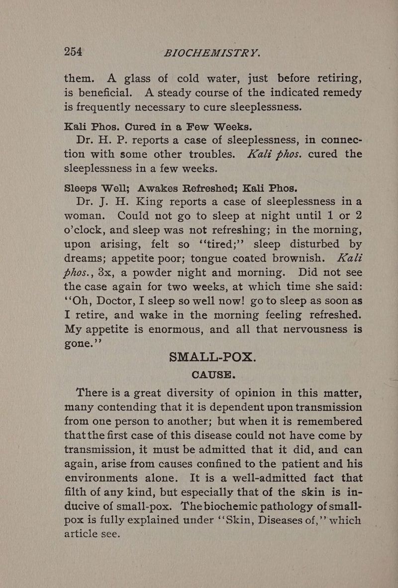 them. A glass of cold water, just before retiring, is beneficial. A steady course of the indicated remedy is frequently necessary to cure sleeplessness. Kali Phos. Cured in a Few Weeks. Dr. H. P. reports a case of sleeplessness, in connec- tion with some other troubles. al phos. cured the sleeplessness in a few weeks. Sleeps Well; Awakes Refreshed; Kali Phos. Dr. J. H. King reports a case of sleeplessness in a woman. Could not go to sleep at night until 1 or 2 o’clock, and sleep was not refreshing; in the morning, upon arising, felt so ‘‘tired;’’? sleep disturbed by dreams; appetite poor; tongue coated brownish. Aalz phos., 3x, a powder night and morning. Did not see the case again for two weeks, at which time she said: ‘‘Oh, Doctor, I sleep so well now! goto sleep as soon as I retire, and wake in the morning feeling refreshed. My appetite is enormous, and all that nervousness is gone.”’ SMALL-POX. CAUSE. There is a great diversity of opinion in this matter, many contending that it is dependent upon transmission from one person to another; but when it is remembered that the first case of this disease could not have come by transmission, it must be admitted that it did, and can again, arise from causes confined to the patient and his environments alone. It is a well-admitted fact that filth of any kind, but especially that of the skin is in- ducive of small-pox. Thebiochemic pathology of small- pox is fully explained under ‘‘Skin, Diseases of,’’ which article see.