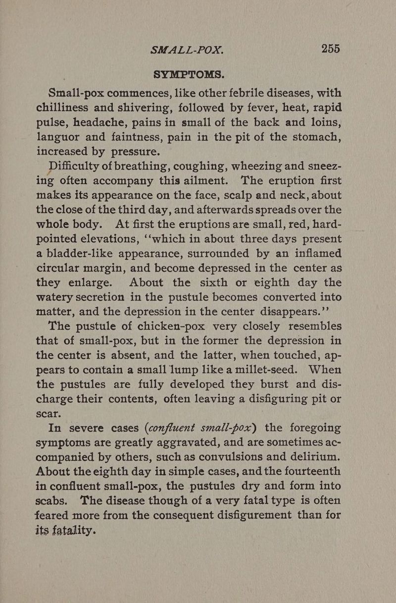 SYMPTOMS. Small-pox commences, like other febrile diseases, with chilliness and shivering, followed by fever, heat, rapid pulse, headache, pains in small of the back and loins, languor and faintness, pain in the pit of the stomach, increased by pressure. Difficulty of breathing, coughing, wheezing and sneez- ing often accompany this ailment. The eruption first makes its appearance on the face, scalp and neck, about the close of the third day, and afterwards spreads over the whole body. At first the eruptions are small, red, hard- pointed elevations, ‘‘which in about three days present a bladder-like appearance, surrounded by an inflamed circular margin, and become depressed in the center as they enlarge. About the sixth or eighth day the watery secretion in the pustule becomes converted into matter, and the depression in the center disappears.’’ The pustule of chicken-pox very closely resembles that of small-pox, but in the former the depression in the center is absent, and the latter, when touched, ap- pears to contain a small lump like a millet-seed. When the pustules are fully developed they burst and dis- charge their contents, often leaving a disfiguring pit or scar. In severe cases (confluent small-pox) the foregoing symptoms are greatly aggravated, and are sometimes ac- companied by others, such as convulsions and delirium. About the eighth day in simple cases, and the fourteenth in confluent small-pox, the pustules dry and form into scabs. The disease though of a very fatal type is often feared more from the consequent disfigurement than for its fatality.
