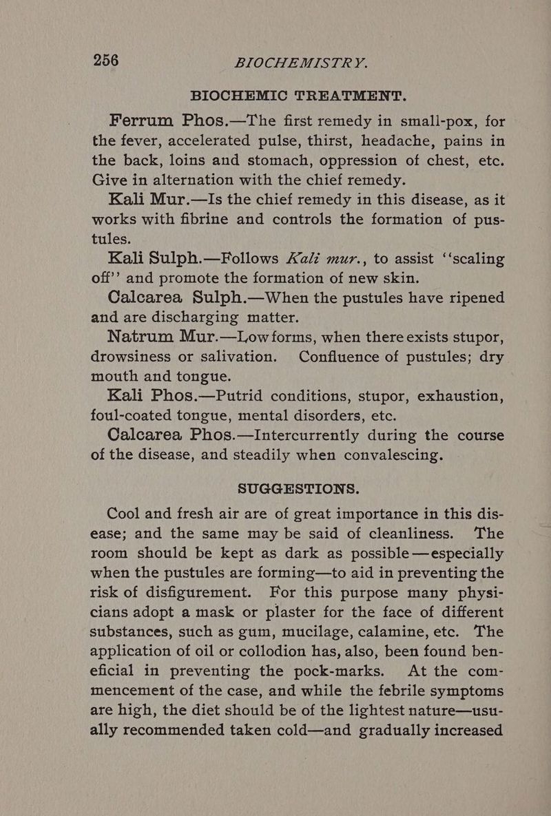 BIOCHEMIC TREATMENT. Ferrum Phos.—The first remedy in small-pox, for the fever, accelerated pulse, thirst, headache, pains in the back, loins and stomach, oppression of chest, etc. Give in alternation with the chief remedy. Kali Mur.—Is the chief remedy in this disease, as it works with fibrine and controls the formation of pus- tules. Kali Sulph.—Follows Kali mur., to assist ‘‘scaling off’? and promote the formation of new skin. Calcarea Sulph.—When the pustules have ripened and are discharging matter. Natrum Mur.—Low forms, when there exists stupor, drowsiness or salivation. Confluence of pustules; dry mouth and tongue. Kali Phos.—Putrid conditions, stupor, exhaustion, foul-coated tongue, mental disorders, etc. Calcarea Phos.—Intercurrently during the course of the disease, and steadily when convalescing. SUGGESTIONS. Cool and fresh air are of great importance in this dis- ease; and the same may be said of cleanliness. The room should be kept as dark as possible —especially when the pustules are forming—to aid in preventing the risk of disfigurement. For this purpose many physi- cians adopt a mask or plaster for the face of different substances, such as gum, mucilage, calamine, etc. The application of oil or collodion has, also, been found ben- eficial in preventing the pock-marks. At the com- mencement of the case, and while the febrile symptoms are high, the diet should be of the lightest nature—usu- ally recommended taken cold—and gradually increased
