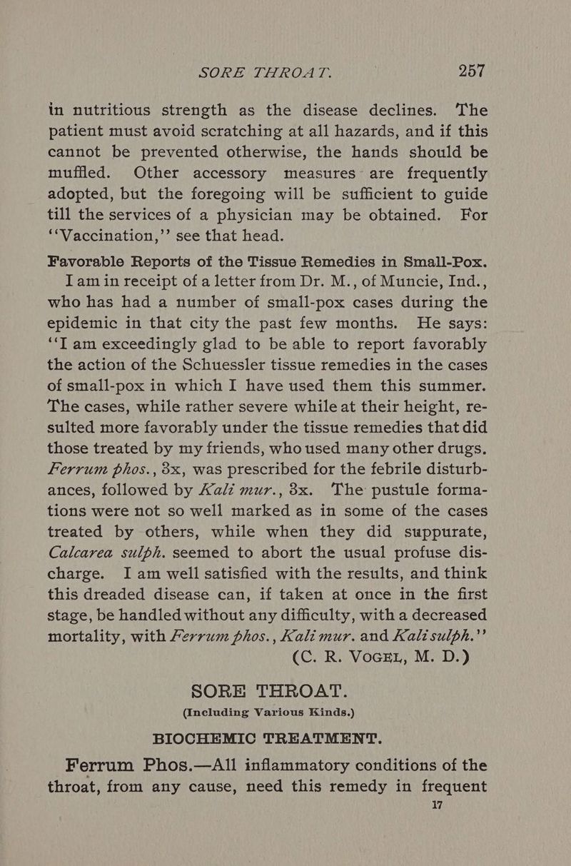 in nutritious strength as the disease declines. The patient must avoid scratching at all hazards, and if this cannot be prevented otherwise, the hands should be muffled. Other accessory measures are frequently adopted, but the foregoing will be sufficient to guide till the services of a physician may be obtained. For ‘*Vaccination,’’ see that head. Favorable Reports of the Tissue Remedies in Small-Pox. Iam in receipt of a letter from Dr. M., of Muncie, Ind., who has had a number of small-pox cases during the epidemic in that city the past few months. He says: “‘T am exceedingly glad to be able to report favorably the action of the Schuessler tissue remedies in the cases of small-pox in which I have used them this summer. The cases, while rather severe while at their height, re- sulted more favorably under the tissue remedies that did those treated by my friends, who used many other drugs. Ferrum phos., 8x, was prescribed for the febrile disturb- ances, followed by Kalz mur., 8x. The pustule forma- tions were not so well marked as in some of the cases treated by others, while when they did suppurate, Calcarea sulph. seemed to abort the usual profuse dis- charge. Iam well satisfied with the results, and think this dreaded disease can, if taken at once in the first stage, be handled without any difficulty, with a decreased mortality, with Ferrum phos., Kalimur. and Kalisulph.” (C. R. Voce, M. D.) SORE THROAT. (Including Various Kinds.) BIOCHEMIC TREATMENT. Ferrum Phos.—All inflammatory conditions of the throat, from any cause, need this remedy in frequent 17