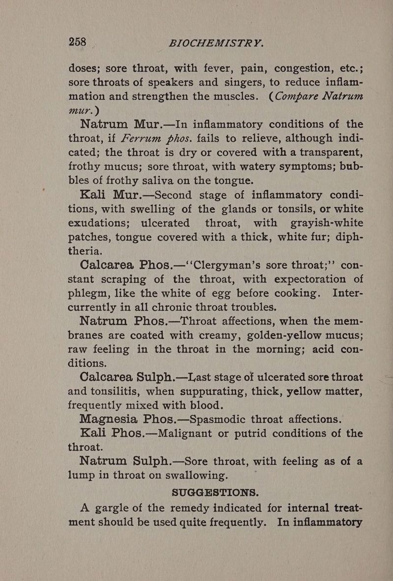 doses; sore throat, with fever, pain, congestion, etc.; sore throats of speakers and singers, to reduce inflam- mation and strengthen the muscles. (Compare Natrum mur.) | Natrum Mur.—In inflammatory conditions of the throat, if Ferrum phos. fails to relieve, although indi- cated; the throat is dry or covered with a transparent, frothy mucus; sore throat, with watery symptoms; bub- bles of frothy saliva on the tongue. Kali Mur.—Second stage of inflammatory condi- tions, with swelling of the glands or tonsils, or white exudations; ulcerated throat, with grayish-white patches, tongue covered with a thick, white fur; diph- theria. Calcarea Phos.—‘‘Clergyman’s sore throat;’’ con- stant scraping of the throat, with expectoration of phlegm, like the white of egg before cooking. Inter- currently in all chronic throat troubles. Natrum Phos.—Throat affections, when the mem- branes are coated with creamy, golden-yellow mucus; raw feeling in the throat in the morning; acid con- ditions. Calcarea Sulph.—Last stage of ulcerated sore throat and tonsilitis, when suppurating, thick, yellow matter, frequently mixed with blood. Magnesia Phos.—Spasmodic throat affections. Kali Phos.—Malignant or putrid conditions of the throat. Natrum Sulph.—Sore throat, with feeling as of a lump in throat on swallowing. SUGGESTIONS. A gargle of the remedy indicated for internal treat- ment should be used quite frequently. In inflammatory