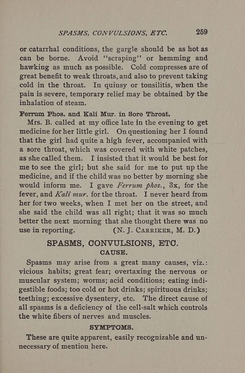 or catarrhal conditions, the gargle should be as hot as can be borne. Avoid ‘‘scraping’’ or hemming and hawking as much as possible. Cold compresses are of great benefit to weak throats, and also to prevent taking cold in the throat. In quinsy or tonsilitis, when the pain is severe, temporary relief may be obtained by the inhalation of steam. Ferrum Phos. and Kali Mur. in Sore Throat. Mrs. B. called at my office late in the evening to get medicine for her little girl. Onquestioning her I found that the girl had quite a high fever, accompanied with a sore throat, which was covered with white patches, as shecalled them. I insisted that it would be best for me to see the girl; but she said for me to put up the medicine, and if the child was no better by morning she would inform me. I gave Ferrum phos., 3x, for the fever, and Kali mur. forthe throat. I never heard from her for two weeks, when I met her on the street, and she said the child was all right; that it was so much better the next morning that she thought there was no use in reporting. (N. J. CARRIKER, M. D.) SPASMS, CONVULSIONS, ETC. CAUSE. Spasms may arise from a great many causes, viz.: vicious habits; great fear; overtaxing the nervous or muscular system; worms; acid conditions; eating indi- gestible foods; too cold or hot drinks; spirituous drinks; teething; excessive dysentery, etc. The direct cause of all spasms is a deficiency of the cell-salt which controls the white fibers of nerves and muscles. SYMPTOMS. These are quite apparent, easily recognizable and un- necessary of mention here.