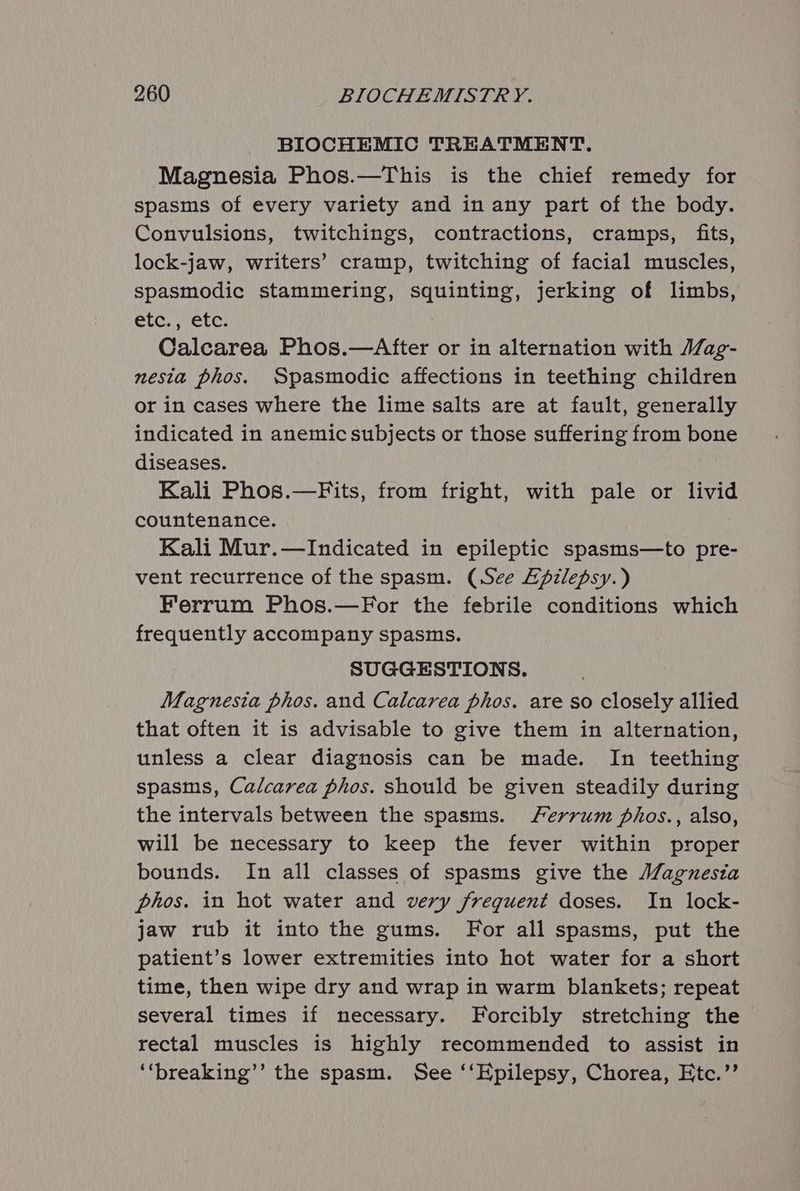 BIOCHEMIC TREATMENT. Magnesia Phos.—This is the chief remedy for spasms of every variety and in any part of the body. Convulsions, twitchings, contractions, cramps, fits, lock-jaw, writers’ cramp, twitching of facial muscles, spasmodic stammering, squinting, Jerking of limbs, CUG, etc. Calcarea Phos.—After or in alternation with Mag- nesta phos. Spasmodic affections in teething children or in cases where the lime salts are at fault, generally indicated in anemic subjects or those suffering from bone diseases. Kali Phos.—Fits, from fright, with pale or livid countenance. Kali Mur.—lIndicated in epileptic spasms—to pre- vent recurrence of the spasm. (See Zpzlepsy.) Ferrum Phos.—For the febrile conditions which frequently accompany spasms. SUGGESTIONS. Magnesia phos. and Calcarea phos. are so closely allied that often it is advisable to give them in alternation, unless a clear diagnosis can be made. In teething spasms, Calcarea phos. should be given steadily during the intervals between the spasms. Ferrum phos., also, will be necessary to keep the fever within proper bounds. In all classes of spasms give the Magnesia phos. in hot water and very frequent doses. In lock- jaw rub it into the gums. For all spasms, put the patient’s lower extremities into hot water for a short time, then wipe dry and wrap in warm blankets; repeat several times if necessary. Forcibly stretching the rectal muscles is highly recommended to assist in ‘‘breaking’’ the spasm. See ‘‘Epilepsy, Chorea, Etc.’’