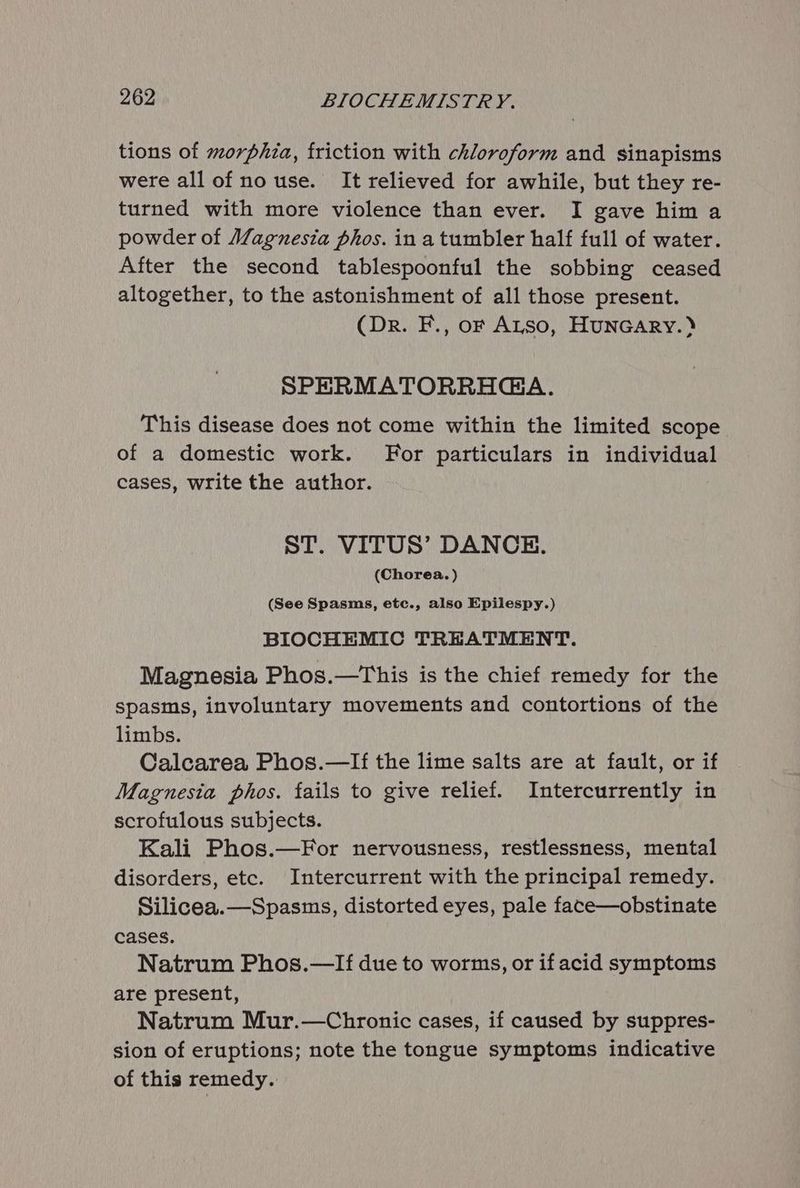 tions of morphia, friction with chloroform and sinapisms were all of no use. It relieved for awhile, but they re- turned with more violence than ever. I gave him a powder of Alagnesia phos. in a tumbler half full of water. After the second tablespoonful the sobbing ceased altogether, to the astonishment of all those present. (Dr. F., of Atso, HUNGARY.» SPERMATORRHGA. This disease does not come within the limited scope of a domestic work. For particulars in individual cases, write the author. ST. VITUS’ DANCE. (Chorea. ) (See Spasms, etc., also Epilespy.) BIOCHEMIC TREATMENT. Magnesia Phos.—This is the chief remedy for the spasms, involuntary movements and contortions of the limbs. Calcarea Phos.—lIf the lime salts are at fault, or if Magnesia phos. fails to give relief. Intercurrently in scrofulous subjects. Kali Phos.—For nervousness, restlessness, mental disorders, etc. Intercurrent with the principal remedy. Silicea.—Spasms, distorted eyes, pale face—obstinate cases. Natrum Phos.—If due to worms, or if acid symptoms are present, Natrum Mur.—Chronic cases, if caused by suppres- sion of eruptions; note the tongue symptoms indicative of this remedy.