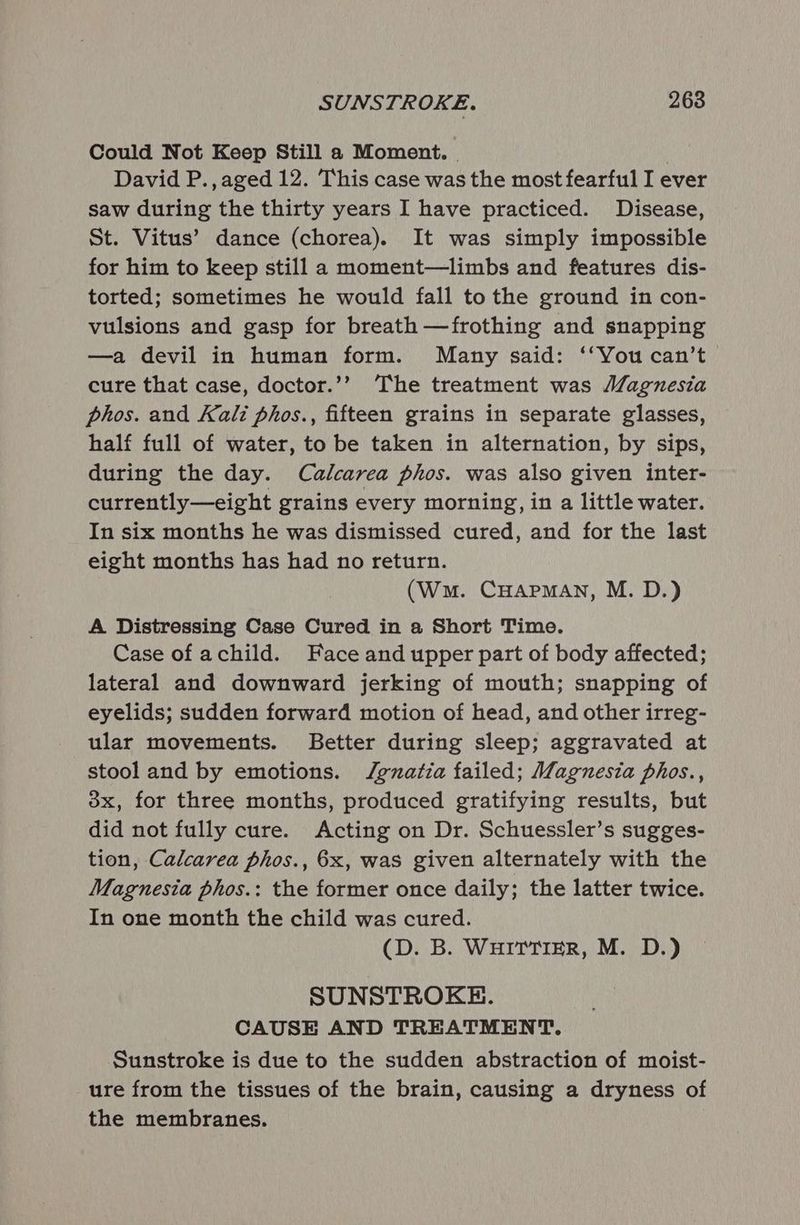 SUNSTROKE. 268 Could Not Keep Still a Moment. | David P.,aged 12. This case was the most fearful I ever saw during the thirty years I have practiced. Disease, St. Vitus’ dance (chorea). It was simply impossible for him to keep still a moment—limbs and features dis- torted; sometimes he would fall to the ground in con- vulsions and gasp for breath —frothing and snapping —a devil in human form. Many said: ‘‘You can’t cure that case, doctor.’? The treatment was Magnesia phos. and Kali phos., fifteen grains in separate glasses, half full of water, to be taken in alternation, by sips, during the day. Calcarea phos. was also given inter- currently—eight grains every morning, in a little water. In six months he was dismissed cured, and for the last eight months has had no return. (Wm. CHAPMAN, M. D.) A Distressing Case Cured in a Short Time. Case of achild. Face and upper part of body affected; lateral and downward jerking of mouth; snapping of eyelids; sudden forward motion of head, and other irreg- ular movements. Better during sleep; aggravated at stool and by emotions. Jgzatia failed; Magnesia phos., ox, for three months, produced gratifying results, but did not fully cure. Acting on Dr. Schuessler’s sugges- tion, Calcarea phos., 6x, was given alternately with the Magnesia phos.: the former once daily; the latter twice. In one month the child was cured. (D. B. WHITTIER, M. D.) SUNSTROKE. CAUSE AND TREATMENT. Sunstroke is due to the sudden abstraction of moist- ure from the tissues of the brain, causing a dryness of the membranes.