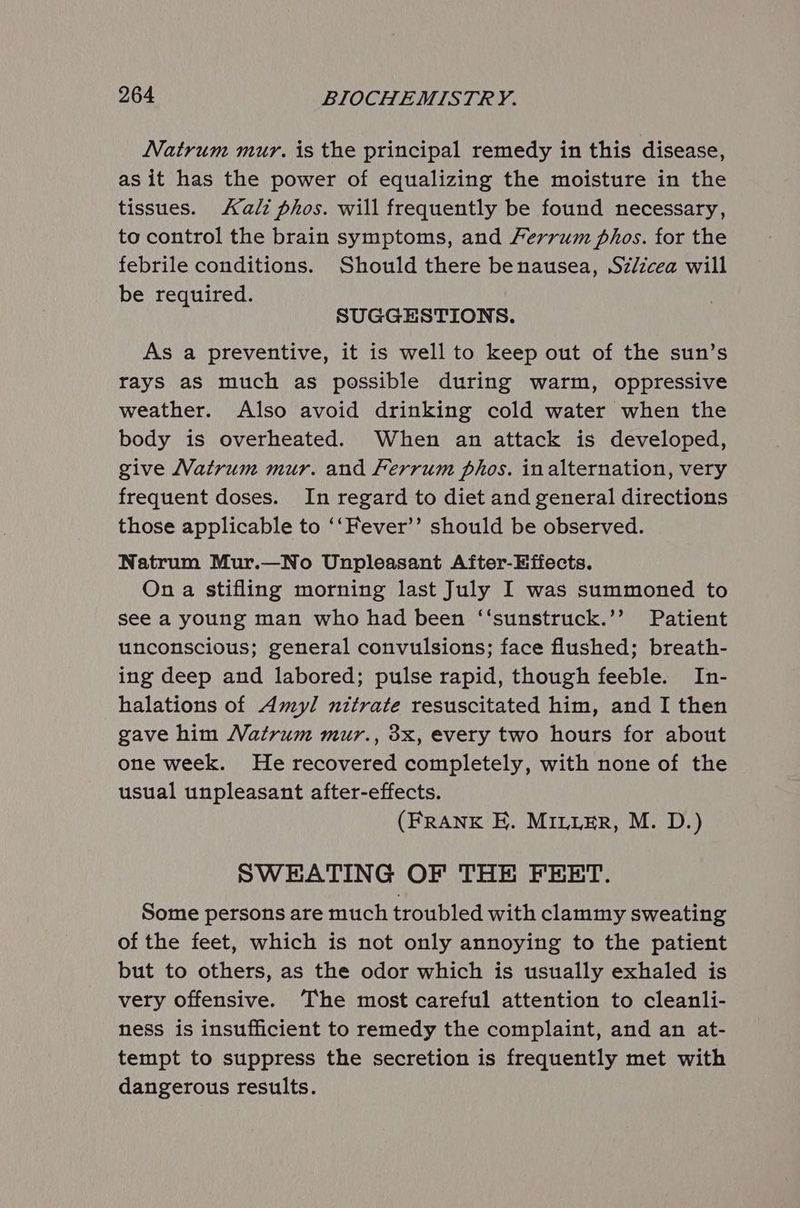 Natrum mur. is the principal remedy in this disease, as it has the power of equalizing the moisture in the tissues. ali phos. will frequently be found necessary, to control the brain symptoms, and Ferrum phos. for the febrile conditions. Should there benausea, Szézcea will be required. SUGGESTIONS. As a preventive, it is well to keep out of the sun’s rays as much as possible during warm, oppressive weather. Also avoid drinking cold water when the body is overheated. When an attack is developed, give Natrum mur. and Ferrum phos. inalternation, very frequent doses. In regard to diet and general directions those applicable to ‘‘Fever’’ should be observed. Natrum Mur.—No Unpleasant After-Efiects. On a stifling morning last July I was summoned to see a young man who had been ‘“‘sunstruck.’’ Patient unconscious; general convulsions; face flushed; breath- ing deep and labored; pulse rapid, though feeble. In- halations of Amyl nitrate resuscitated him, and I then gave him Watrum mur., 3x, every two hours for about one week. He recovered completely, with none of the usual unpleasant after-effects. (FRANK E. MILLER, M. D.) SWEATING OF THE FEET. Some persons are much troubled with clammy sweating of the feet, which is not only annoying to the patient but to others, as the odor which is usually exhaled is very offensive. ‘The most careful attention to cleanli- ness is insufficient to remedy the complaint, and an at- tempt to suppress the secretion is frequently met with dangerous results.