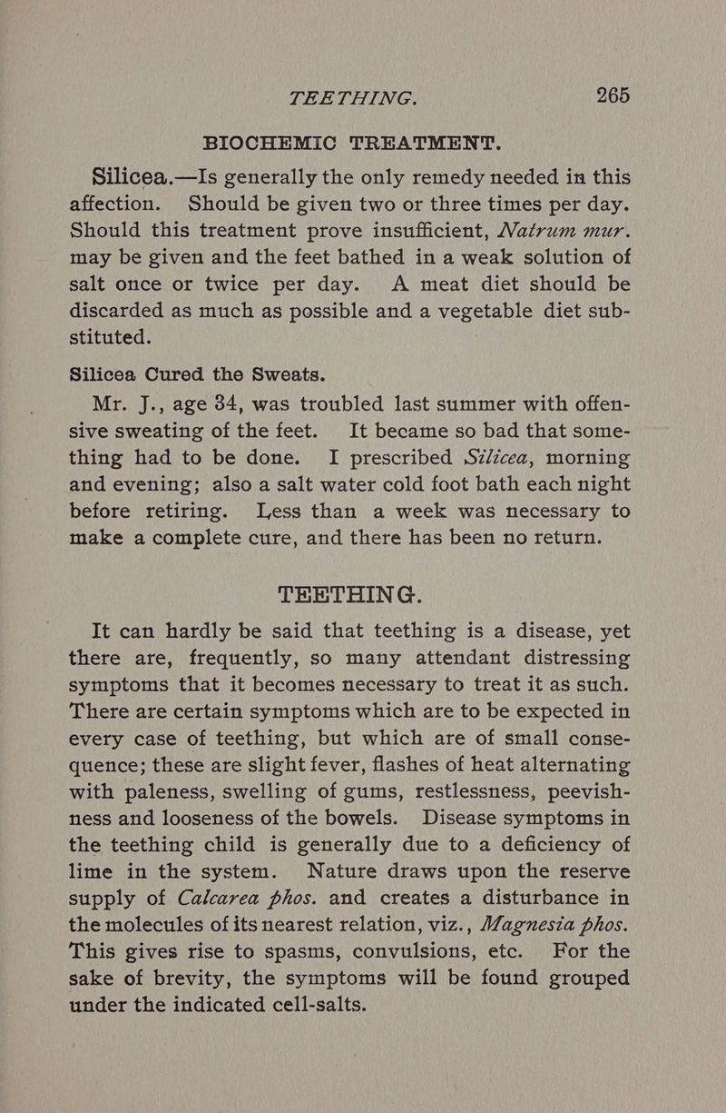 BIOCHEMIC TREATMENT. Silicea.—Is generally the only remedy needed in this affection. Should be given two or three times per day. Should this treatment prove insufficient, Matrum mur. may be given and the feet bathed in a weak solution of salt once or twice per day. A meat diet should be discarded as much as possible and a vegetable diet sub- stituted. . Silicea Cured the Sweats. Mr. J., age 34, was troubled last summer with offen- sive sweating of the feet. It became so bad that some- thing had to be done. I prescribed Szdzcea, morning and evening; also a salt water cold foot bath each night before retiring. Less than a week was necessary to make a complete cure, and there has been no return. THETHING. It can hardly be said that teething is a disease, yet there are, frequently, so many attendant distressing symptoms that it becomes necessary to treat it as such. There are certain symptoms which are to be expected in every case of teething, but which are of small conse- quence; these are slight fever, flashes of heat alternating with paleness, swelling of gums, restlessness, peevish- ness and looseness of the bowels. Disease symptoms in the teething child is generally due to a deficiency of lime in the system. Nature draws upon the reserve supply of Calcarea phos. and creates a disturbance in the molecules of its nearest relation, viz., Magnesia phos. This gives rise to spasms, convulsions, etc. For the sake of brevity, the symptoms will be found grouped under the indicated cell-salts.