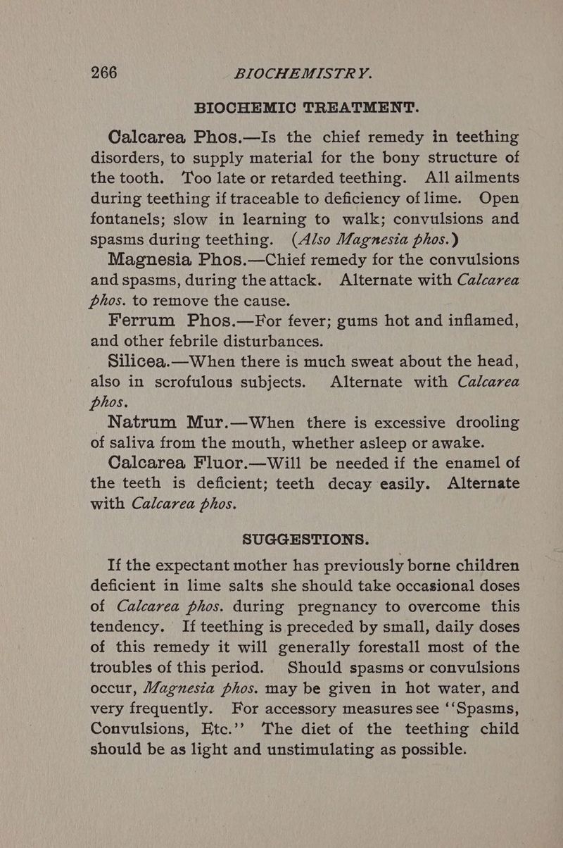 BIOCHEMIC TREATMENT. Calcarea Phos.—Is the chief remedy in teething disorders, to supply material for the bony structure of the tooth. ‘Too late or retarded teething. All ailments during teething if traceable to deficiency oflime. Open fontanels; slow in learning to walk; convulsions and spasms during teething. (Also Magnesia phos.) Magnesia Phos.—Chief remedy for the convulsions and spasms, during theattack. Alternate with Calcarea phos. to remove the cause. Ferrum Phos.—For fever; gums hot and inflamed, and other febrile disturbances. Silicea.—When there is much sweat about the head, also in scrofulous subjects. Alternate with Calcarea phos. _Natrum Mur.—When there is excessive drooling of saliva from the mouth, whether asleep or awake. Calcarea Fluor.—wWill be needed if the enamel of the teeth is deficient; teeth decay easily. Alternate with Calcarea phos. SUGGESTIONS. If the expectant mother has previously borne children deficient in lime salts she should take occasional doses of Calcarea phos. during pregnancy to overcome this tendency. If teething is preceded by small, daily doses of this remedy it will generally forestall most of the troubles of this period. Should spasms or convulsions occur, Magnesia phos. may be given in hot water, and very frequently. For accessory measures see ‘‘Spasms, Convulsions, Etc.’? The diet of the teething child should be as light and unstimulating as possible.