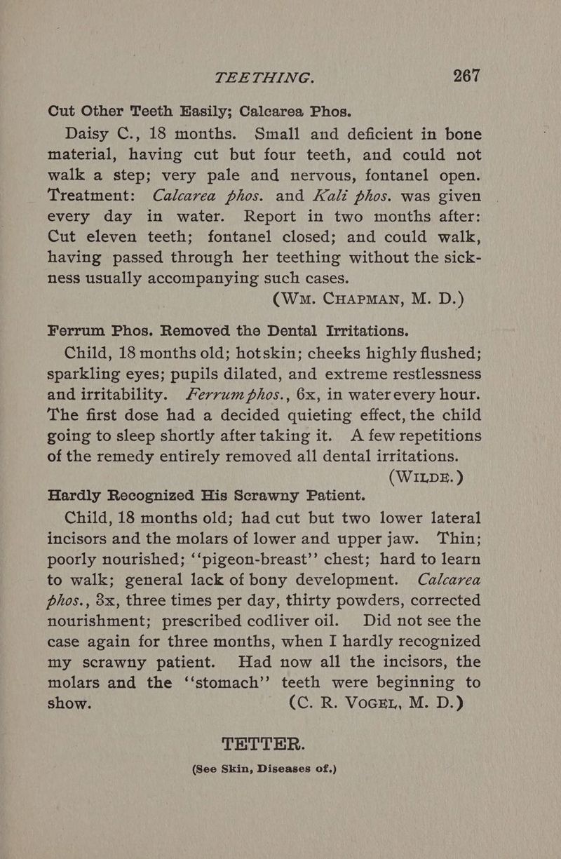 Cut Other Teeth Easily; Calcarea Phos. Daisy C., 18 months. Small and deficient in bone material, having cut but four teeth, and could not walk a step; very pale and nervous, fontanel open. Treatment: Calcarea phos. and Kali phos. was given every day in water. Report in two months after: Cut eleven teeth; fontanel closed; and could walk, having passed through her teething without the sick- ness usually accompanying such cases. (Wm. CHAPMAN, M. D.) Ferrum Phos. Removed the Dental Irritations. Child, 18 months old; hotskin; cheeks highly flushed; sparkling eyes; pupils dilated, and extreme restlessness and irritability. Ferrum phos., 6x, in waterevery hour. The first dose had a decided quieting effect, the child going to sleep shortly after taking it. A few repetitions of the remedy entirely removed all dental irritations. (WILDE. ) Hardly Recognized His Scrawny Patient. Child, 18 months old; had cut but two lower lateral incisors and the molars of lower and upper jaw. Thin; poorly nourished; ‘‘pigeon-breast’’ chest; hard to learn to walk; general lack of bony development. Calcarea phos., 8x, three times per day, thirty powders, corrected nourishment; prescribed codliver oil. Did not see the case again for three months, when I hardly recognized my scrawny patient. Had now all the incisors, the molars and the ‘‘stomach’’ teeth were beginning to show. (C. R. Vocet, M. D.) TETTER. (See Skin, Diseases of.)