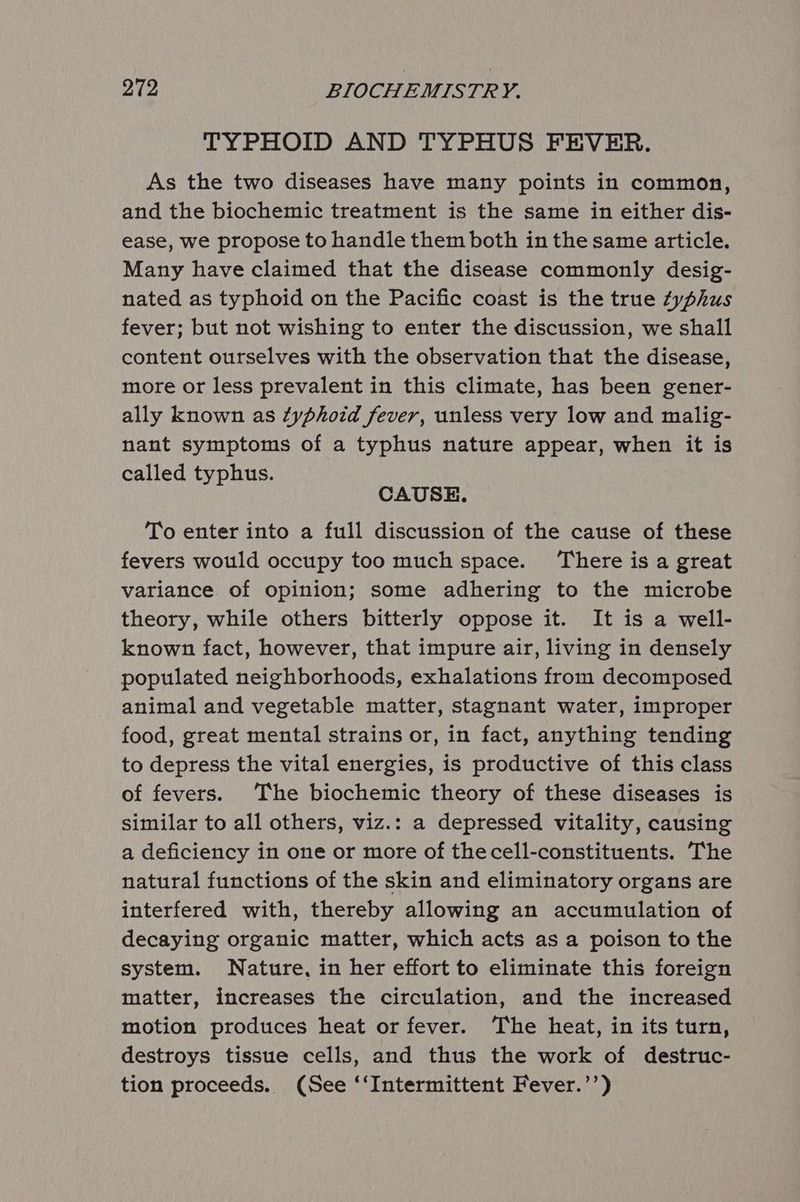 TYPHOID AND TYPHUS FEVER. As the two diseases have many points in common, and the biochemic treatment is the same in either dis- ease, we propose to handle them both in the same article. Many have claimed that the disease commonly desig- nated as typhoid on the Pacific coast is the true zyphus fever; but not wishing to enter the discussion, we shall content ourselves with the observation that the disease, more or less prevalent in this climate, has been gener- ally known as typhoid fever, unless very low and malig- nant symptoms of a typhus nature appear, when it is called typhus. CAUSE. To enter into a full discussion of the cause of these fevers would occupy too much space. There is a great variance of opinion; some adhering to the microbe theory, while others bitterly oppose it. It is a well- known fact, however, that impure air, living in densely populated neighborhoods, exhalations from decomposed animal and vegetable matter, stagnant water, improper food, great mental strains or, in fact, anything tending to depress the vital energies, is productive of this class of fevers. The biochemic theory of these diseases is similar to all others, viz.: a depressed vitality, causing a deficiency in one or more of thecell-constituents. The natural functions of the skin and eliminatory organs are interfered with, thereby allowing an accumulation of decaying organic matter, which acts as a poison to the system. Nature, in her effort to eliminate this foreign matter, increases the circulation, and the increased motion produces heat or fever. The heat, in its turn, destroys tissue cells, and thus the work of destruc- tion proceeds. (See ‘‘Intermittent Fever.’’)