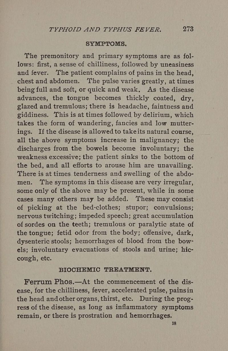 SYMPTOMS. The premonitory and primary symptoms are as fol- lows: first, a sense of chilliness, followed by uneasiness and fever. The patient complains of pains in the head, chest and abdomen. ‘The pulse varies greatly, at times being full and soft, or quick and weak. As the disease advances, the tongue becomes thickly coated, dry, glazed and tremulous; there is headache, faintness and giddiness. This is at times followed by delirium, which takes the form of wandering, fancies and low mutter- ings. If the disease is allowed to takeits natural course, all the above symptoms increase in malignancy; the discharges from the bowels become involuntary; the weakness excessive; the patient sinks to the bottom of the bed, and all efforts to arouse him are unavailing. There is at times tenderness and swelling of the abdo- men. ‘The symptoms in this disease are very irregular, some only of the above may be present, while in some cases many others may be added. These may consist of picking at the bed-clothes; stupor; convulsions; nervous twitching; impeded speech; great accumulation of sordes on the teeth; tremulous or paralytic state of the tongue; fetid odor from the body; offensive, dark, dysenteric stools; hemorrhages of blood from the bow- els; involuntary evacuations of stools and urine; hic- cough, etc. BIOCHEMIC TREATMENT. Ferrum Phos.—At the commencement of the dis- ease, for the chilliness, fever, accelerated pulse, painsin the head andother organs, thirst, etc. During the prog- ress of the disease, as long as inflammatory symptoms remain, or there is prostration and hemorrhages. 18