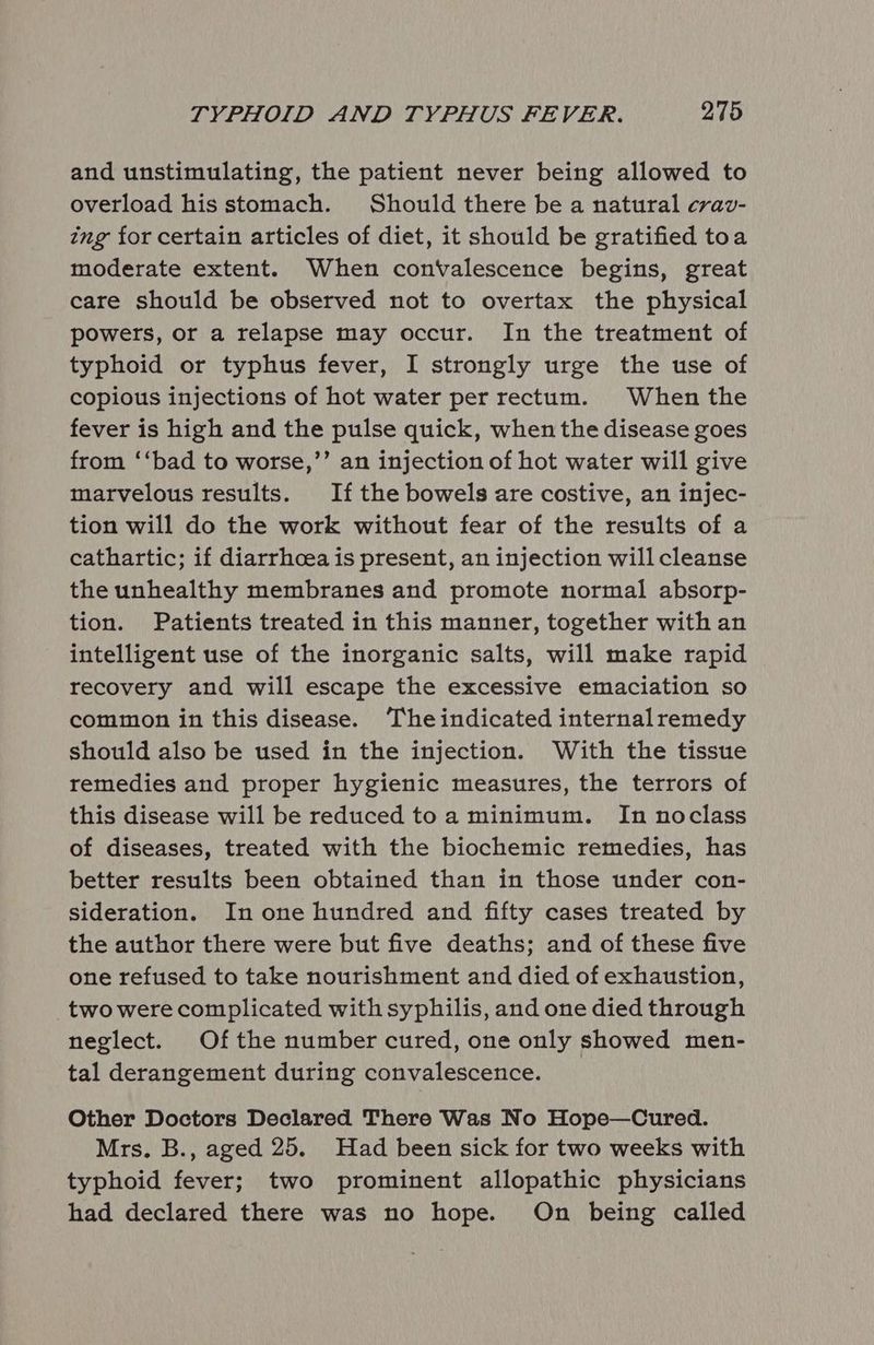 and unstimulating, the patient never being allowed to overload his stomach. Should there be a natural crav- ing for certain articles of diet, it should be gratified toa moderate extent. When convalescence begins, great care should be observed not to overtax the physical powers, or a relapse may occur. In the treatment of typhoid or typhus fever, I strongly urge the use of copious injections of hot water per rectum. When the fever is high and the pulse quick, when the disease goes from ‘‘bad to worse,’’ an injection of hot water will give marvelous results. If the bowels are costive, an injec- tion will do the work without fear of the results of a cathartic; if diarrhoea is present, an injection will cleanse the unhealthy membranes and promote normal absorp- tion. Patients treated in this manner, together with an intelligent use of the inorganic salts, will make rapid recovery and will escape the excessive emaciation so common in this disease. ‘The indicated internalremedy should also be used in the injection. With the tissue remedies and proper hygienic measures, the terrors of this disease will be reduced toa minimum. In noclass of diseases, treated with the biochemic remedies, has better results been obtained than in those under con- sideration. In one hundred and fifty cases treated by the author there were but five deaths; and of these five one refused to take nourishment and died of exhaustion, two were complicated with syphilis, and one died through neglect. Of the number cured, one only showed men- tal derangement during convalescence. Other Doctors Declared There Was No Hope—Cured. Mrs. B., aged 25. Had been sick for two weeks with typhoid fever; two prominent allopathic physicians had declared there was no hope. On being called