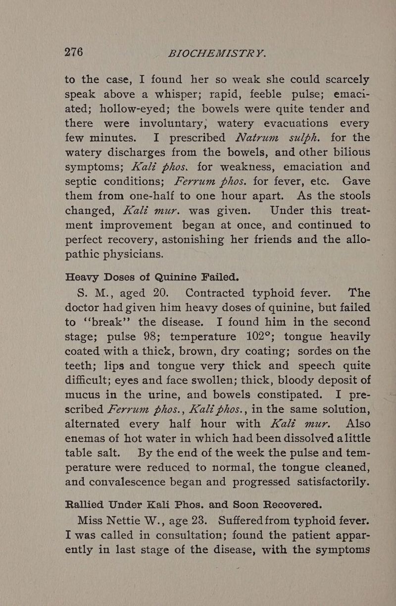 to the case, I found her so weak she could scarcely speak above a whisper; rapid, feeble pulse; emac- ated; hollow-eyed; the bowels were quite tender and there were involuntary, watery evacuations every few minutes. I prescribed Matrum sulph. for the watery discharges from the bowels, and other bilious symptoms; Kali phos. for weakness, emaciation and septic conditions; Ferrum phos. for fever, etc. Gave them from one-half to one hour apart. As the stools changed, Aalz mur. was given. Under this treat- ment improvement began at once, and continued to perfect recovery, astonishing her friends and the allo- pathic physicians. Heavy Doses of Quinine Failed. S. M., aged 20. Contracted typhoid fever. The doctor had given him heavy doses of quinine, but failed to ‘‘break’’ the disease. I found him in the second stage; pulse 98; temperature 102°; tongue heavily coated with a thick, brown, dry coating; sordes on the teeth; lips and tongue very thick and speech quite dificult; eyes and face swollen; thick, bloody deposit of mucus in the urine, and bowels constipated. I pre- scribed Ferrum phos., Kali phos., in the same solution, alternated every half hour with Kali mur. Also enemas of hot water in which had been dissolved alittle table salt. By the end of the week the pulse and tem- perature were reduced to normal, the tongue cleaned, and convalescence began and progressed satisfactorily. Rallied Under Kali Phos. and Soon Recovered. Miss Nettie W., age 23. Suffered from typhoid fever. I was called in consultation; found the patient appar- ently in last stage of the disease, with the symptoms
