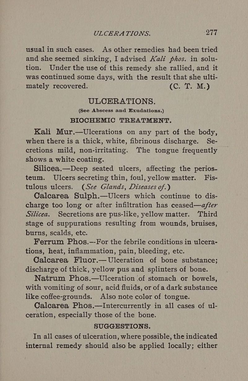 usual in such cases. As other remedies had been tried and she seemed sinking, I advised Kalz phos. in solu- tion. Under the use of this remedy she rallied, and it was continued some days, with the result that she ulti- mately recovered. (C. T. M.) ULCERATIONS. (See Abscess and Exudations.) BIOCHEMIC TREATMENT. Kali Mur.—wUlcerations on any part of the body, when there is a thick, white, fibrinous discharge. Se- cretions mild, non-irritating. The tongue frequently shows a white coating. Silicea.—Deep seated ulcers, affecting the perios- teum. Ulcers secreting thin, foul, yellow matter. Fis- tulous ulcers. (See Glands, Diseases of.) Calcarea Sulph.—Ulcers which continue to dis- charge too long or after infiltration has ceased—a/fter Szlicea. Secretions are pus-like, yellow matter. ‘Third stage of suppurations resulting from wounds, bruises, burns, scalds, etc. Ferrum Phos.--For the febrile conditions in ulcera- tions, heat, inflammation, pain, bleeding, etc. Calcarea Fluor.— Ulceration of bone substance; discharge of thick, yellow pus and splinters of bone. Natrum Phos.—UwUlceration ‘of stomach or bowels, with vomiting of sour, acid fluids, or of a dark substance like coffee-grounds. Also note color of tongue. Calcarea Phos.—lIntercurrently in all cases of ul- ceration, especially those of the bone. SUGGESTIONS. _ In all cases of ulceration, where possible, the indicated internal remedy should also be applied locally; either