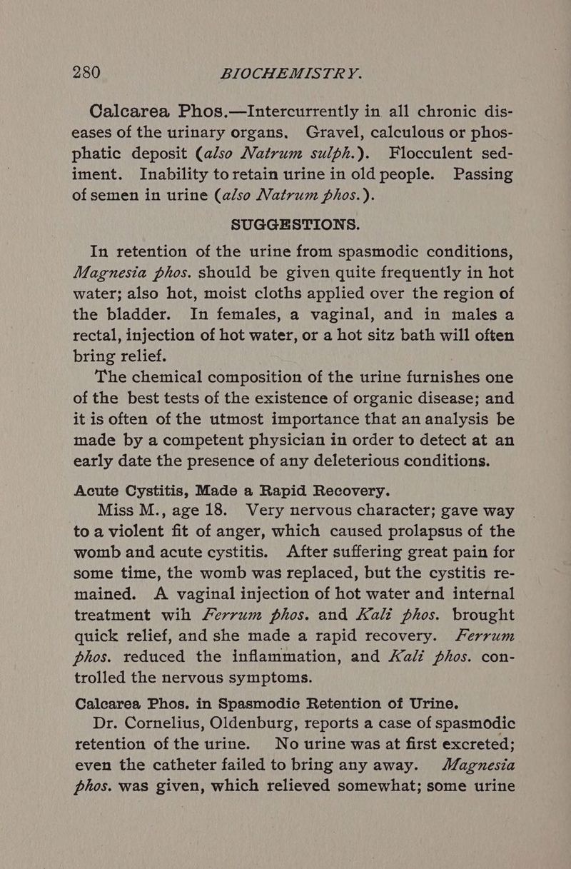 Calcarea Phos.—Intercurrently in all chronic dis- eases of the urinary organs. Gravel, calculous or phos- phatic deposit (also Natrum sulph.). Flocculent sed- iment. Inability toretain urine in old people. Passing of semen in urine (also Natrum phos.). SUGGESTIONS. In retention of the urine from spasmodic conditions, Magnesia phos. should be given quite frequently in hot water; also hot, moist cloths applied over the region of the bladder. In females, a vaginal, and in males a rectal, injection of hot water, or a hot sitz bath will often bring relief. The chemical composition of the urine furnishes one of the best tests of the existence of organic disease; and it is often of the utmost importance that an analysis be made by a competent physician in order to detect at an early date the presence of any deleterious conditions. Acute Cystitis, Made a Rapid Recovery. Miss M., age 18. Very nervous character; gave way to a violent fit of anger, which caused prolapsus of the womb and acute cystitis. After suffering great pain for some time, the womb was replaced, but the cystitis re- mained. A vaginal injection of hot water and internal treatment wih /errum phos. and Kali phos. brought quick relief, and she made a rapid recovery. Ferrum phos. reduced the inflammation, and Kali phos. con- trolled the nervous symptoms. Calcarea Phos. in Spasmodic Retention of Urine. Dr. Cornelius, Oldenburg, reports a case of spasmodic retention of the urine. No urine was at first excreted; even the catheter failed to bring any away. Magnesia phos. was given, which relieved somewhat; some urine
