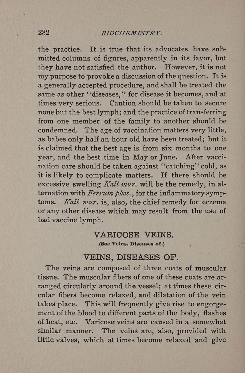 the practice. It is true that its advocates have sub- mitted columns of figures, apparently in its favor, but they have not satisfied the author. However, it is not my purpose to provoke a discussion of the question. It is a generally accepted procedure, and shall be treated the same as other ‘‘diseases,’’ for disease it becomes, and at times very serious. Caution should be taken to secure none but the best lymph; and the practice of transferring from one member of the family to another should be condemned. The age of vaccination matters very little, as babes only half an hour old have been treated; but it is claimed that the best age is from six months to one year, and the best time in May or June. After vacci- nation care should be taken against ‘‘catching’’ cold, as it is likely to complicate matters. If there should be excessive swelling Kali mur. will be the remedy, in al- ternation with errum phos., for the inflammatory symp- toms. Kalz mur. is, also, the chief remedy for eczema or any other disease which may result from the use of bad vaccine lymph. VARICOSE VEINS. (See Veins, Diseases of.) ‘ VEINS, DISEASES OF. The veins are composed of three coats of muscular tissue. The muscular fibers of one of these coats are ar- ranged circularly around the vessel; at times these cir- cular fibers become relaxed, and dilatation of the vein takes place. This will frequently give rise to engorge- ment of the blood to different parts of the body, flashes of heat, etc. Varicose veins are caused in a somewhat similar manner. ‘The veins are, also, provided with little valves, which at times become relaxed and give