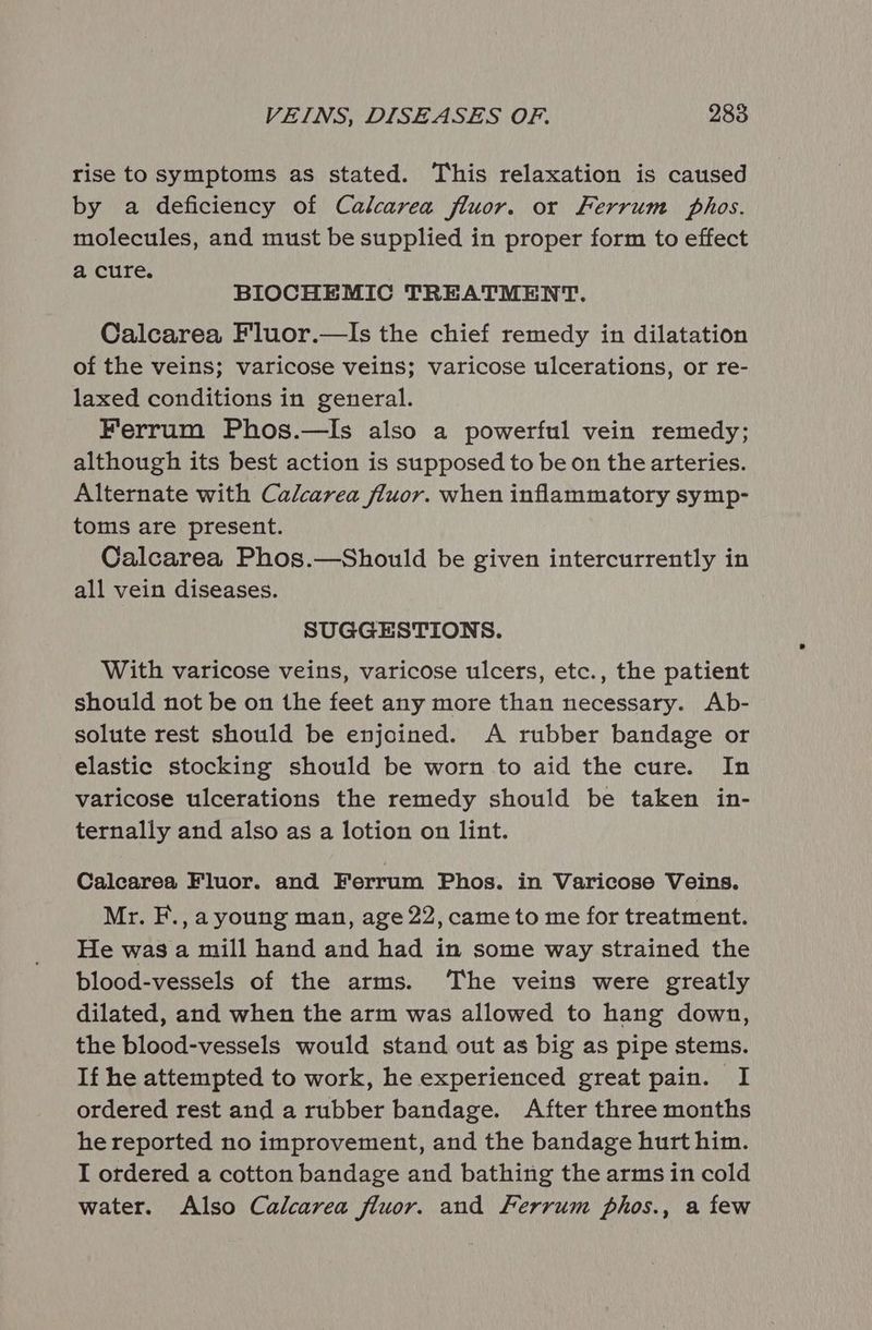 VEINS, DISEASES OF. 288 rise to symptoms as stated. This relaxation is caused by a deficiency of Calcarea fluor. or Ferrum phos. molecules, and must be supplied in proper form to effect a cure. BIOCHEMIC TREATMENT. Calcarea Fluor.—Is the chief remedy in dilatation of the veins; varicose veins; varicose ulcerations, or re- laxed conditions in general. Ferrum Phos.—Is also a powerful vein remedy; although its best action is supposed to be on the arteries. Alternate with Calcarea fluor. when inflammatory symp- toms are present. Calcarea Phos.—Should be given intercurrently in all vein diseases. SUGGESTIONS. With varicose veins, varicose ulcers, etc., the patient should not be on the feet any more than necessary. Ab- solute rest should be enjoined. A rubber bandage or elastic stocking should be worn to aid the cure. In varicose ulcerations the remedy should be taken in- ternally and also as a lotion on lint. Calcarea Fluor. and Ferrum Phos. in Varicose Veins. Mr. F., ayoung man, age 22, came to me for treatment. He was a mill hand and had in some way strained the blood-vessels of the arms. ‘The veins were greatly dilated, and when the arm was allowed to hang down, the blood-vessels would stand out as big as pipe stems. If he attempted to work, he experienced great pain. I ordered rest and a rubber bandage. After three months he reported no improvement, and the bandage hurt him. I ordered a cotton bandage and bathing the arms in cold water. Also Calcarea fluor. and Ferrum phos., a few