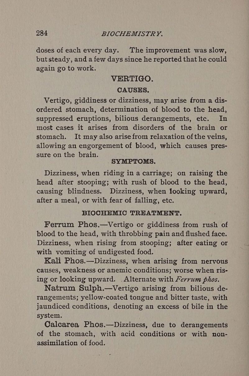 doses of each every day. The improvement was slow, but steady, and a few days since he reported that he could again go to work. VERTIGO. CAUSES. Vertigo, giddiness or dizziness, may arise from a dis- ordered stomach, determination of blood to the head, suppressed eruptions, bilious derangements, etc. In most cases it arises from disorders of the brain or stomach. It may also arise from relaxation ofthe veins, allowing an engorgement of blood, which causes pres- sure on the brain. SYMPTOMS. Dizziness, when riding in a carriage; on raising the head after stooping; with rush of blood to the head, causing blindness. Dizziness, when looking upward, after a meal, or with fear of falling, etc. BIOCHEMIC TREATMENT. Ferrum Phos.—Vertigo or giddiness from rush of blood to the head, with throbbing pain and flushed face. Dizziness, when rising from stooping; after eating or with vomiting of undigested food. Kali Phos.—Dizziness, when arising from nervous causes, weakness or anemic conditions; worse when ris- ing or looking upward. .Alternate with Ferrum phos. Natrum Sulph.—Vertigo arising from bilious de- rangements; yellow-coated tongue and bitter taste, with jaundiced conditions, denoting an excess of bile in the system. Calcarea Phos.—Dizziness, due to derangements of the stomach, with acid conditions or with non- assimilation of food.
