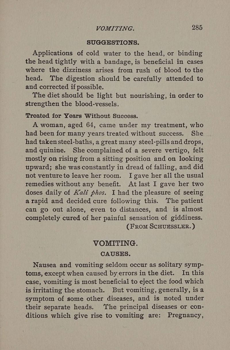 SUGGESTIONS. Applications of cold water to the head, or binding the head tightly with a bandage, is beneficial in cases where the dizziness arises from rush of blood to the head. The digestion should be carefully attended to and corrected if possible. The diet should be light but nourishing, in order to strengthen the blood-vessels. Treated for Years Without Success. A woman, aged 64, came under my treatment, who had been for many years treated without success. She had taken steel-baths, a great many steel-pills and drops, and quinine. She complained of a severe vertigo, felt mostly on rising from a sitting position and on looking upward; she wasconstantly in dread of falling, and did not ventureto leave her room. I gave her all the usual remedies without any benefit. At last I gave her two doses daily of Kali phos. I had the pleasure of seeing a rapid and decided cure following this. The patient can go out alone, even to distances, and is almost completely cured of her painful sensation of giddiness. (FRomM SCHUESSLER. ) VOMITING. CAUSES. Nausea and vomiting seldom occur as solitary symp- toms, except when caused byerrors in the diet. In this case, vomiting is most beneficial to eject the food which is irritating the stomach. But vomiting, generally, is a symptom of some other diseases, and is noted under their separate heads. The principal diseases or con- ditions which give rise to vomiting are: Pregnancy,