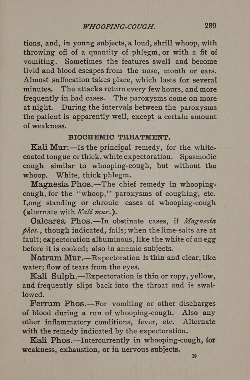 tions, and, in young subjects, a loud, shrill whoop, with throwing off of a quantity of phlegm, or with a fit of vomiting. Sometimes the features swell and become livid and blood escapes from the nose, mouth or ears. Almost suffocation takes place, which lasts for several minutes. ‘The attacks returnevery few hours, and more frequently in bad cases. The paroxysms come on more at night. During the intervals between the paroxysms the patient is apparently well, except a certain amount of weakness. BIOCHEMIC TREATMENT. Kali Mur:—Is the principal remedy, for the white- coated tongue or thick, white expectoration. Spasmodic cough similar to whooping-cough, but without the whoop. White, thick phlegm. Magnesia Phos.—The chief remedy in whooping- cough, for the ‘‘whoop,’’ paroxysms of coughing, etc. Long standing or chronic cases of whooping-cough (alternate with Kalz mur.). Calcarea Phos.—In obstinate cases, if Magnesia phos., though indicated, fails; when the lime-salts are at fault; expectoration albuminous, like the white of anegg before it is cooked; also in anemic subjects. Natrum Mur.—Expectoration is thin and clear, like water; flow of tears from the eyes. Kali Sulph.—Expectoration is thin or ropy, yellow, and frequently slips back into the throat and is swal- lowed. Ferrum Phos.—For vomiting or other discharges of blood during a run of whooping-cough. Also any other inflammatory conditions, fever, etc. Alternate with the remedy indicated by the expectoration. Kali Phos.—Intercurrently in whooping-cough, for weakness, exhaustion, or in nervous subjects. | 19