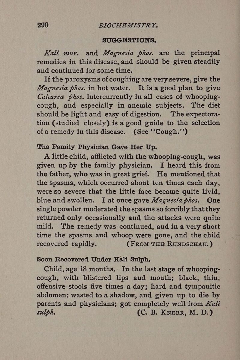 SUGGESTIONS. Kali mur. and Magnesia phos. are the principal remedies in this disease, and should be given steadily and continued for some time. If the paroxysms of coughing are very severe, give the Magnesia phos. in hot water. It is a good plan to give Calcarea phos. intercurrently in all cases of whooping- cough, and especially in anemic subjects. The diet should be light and easy of digestion. The expectora- tion (studied closely) is a good guide to the selection of a remedy in this disease. (See ‘‘Cough.’’) The Family Physician Gave Her Up. A little child, afflicted with the whooping-cough, was given up by the family physician. I heard this from the father, who was in great grief. He mentioned that the spasms, which occurred about ten times each day, were so severe that the little face became quite livid, blue and swollen. I at once gave Magnesia phos. One single powder moderated the spasms so forcibly that they returned only occasionally and the attacks were quite mild. The remedy was continued, and in a very short time the spasms and whoop were gone, and the child recovered rapidly. (From THE RUNDSCHAU. ) Soon Recovered Under Kali Sulph. Child, age 18 months.. In the last stage of whooping- cough, with blistered lips and mouth; black, thin, offensive stools five times a day; hard and tympanitic abdomen; wasted to a shadow, and given up to die by parents and physicians; got completely well from Kalz sulph. (C. B. Knerr, M, D.)