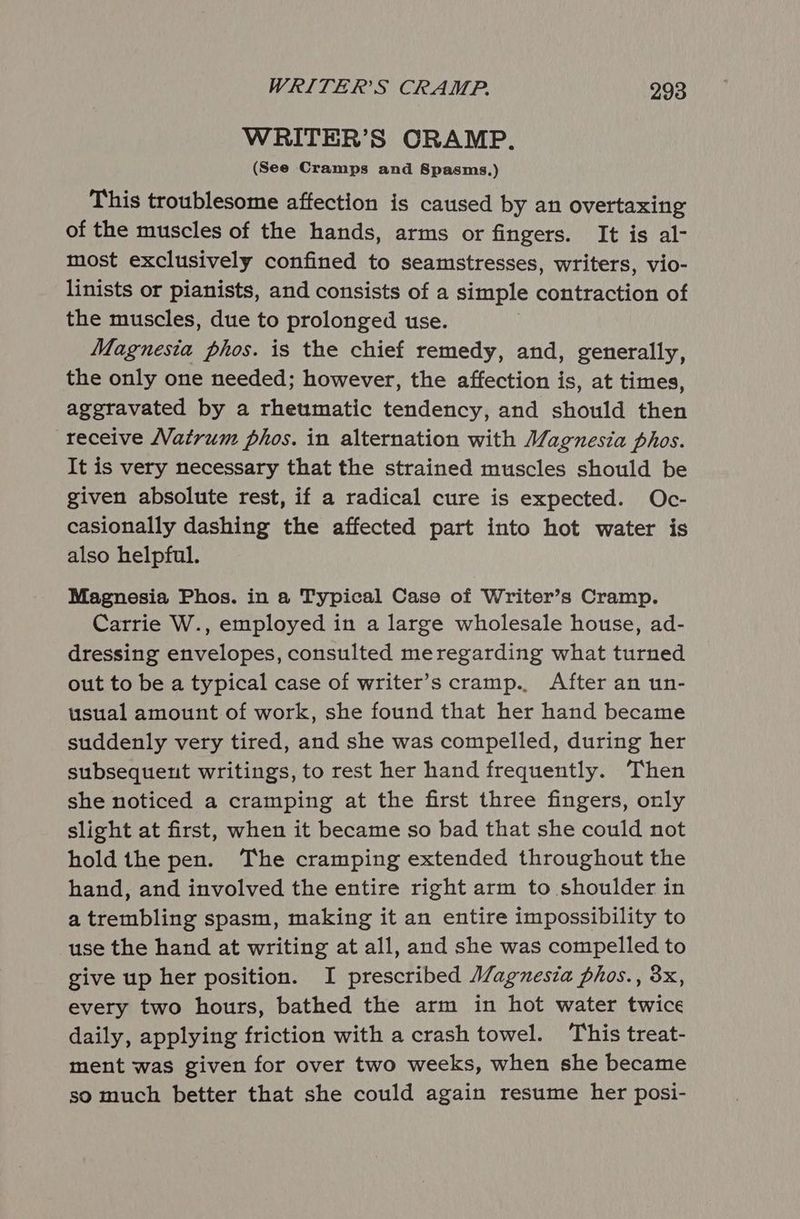 WRITER’S CRAMP. (See Cramps and Spasms.) This troublesome affection is caused by an overtaxing of the muscles of the hands, arms or fingers. It is al- most exclusively confined to seamstresses, writers, vio- linists or pianists, and consists of a simple contraction of the muscles, due to prolonged use. Magnesia phos. is the chief remedy, and, generally, the only one needed; however, the affection is, at times, aggravated by a rheumatic tendency, and should then receive Natrum phos. in alternation with Magnesia phos. It is very necessary that the strained muscles should be given absolute rest, if a radical cure is expected. Oc- casionally dashing the affected part into hot water is also helpful. Magnesia Phos. in a Typical Case of Writer’s Cramp. Carrie W., employed in a large wholesale house, ad- dressing envelopes, consulted meregarding what turned out to be a typical case of writer’s cramp.. After an un- usual amount of work, she found that her hand became suddenly very tired, and she was compelled, during her subsequent writings, to rest her hand frequently. Then she noticed a cramping at the first three fingers, only slight at first, when it became so bad that she could not hold the pen. The cramping extended throughout the hand, and involved the entire right arm to shoulder in a trembling spasm, making it an entire impossibility to use the hand at writing at all, and she was compelled to give up her position. I prescribed Magnesia phos., 3x, every two hours, bathed the arm in hot water twice daily, applying friction with a crash towel. This treat- ment was given for over two weeks, when she became so much better that she could again resume her posi-