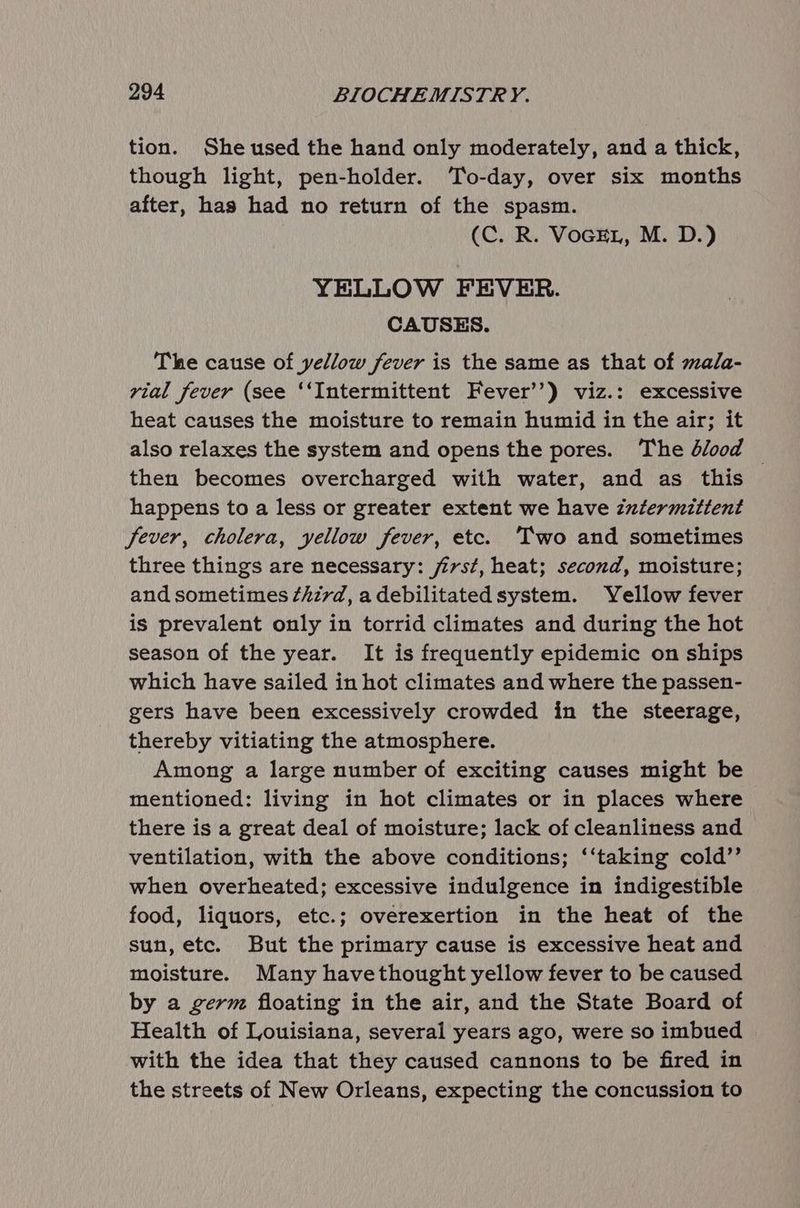 tion. Sheused the hand only moderately, and a thick, though light, pen-holder. To-day, over six months after, has had no return of the spasm. (C. R. VoGEL, M. D.) YELLOW FEVER. CAUSES. The cause of yellow fever is the same as that of mala- vial fever (see ‘‘Intermittent Fever’’) viz.: excessive heat causes the moisture to remain humid in the air; it also relaxes the system and opens the pores. The blood — then becomes overcharged with water, and as this happens to a less or greater extent we have intermittent fever, cholera, yellow fever, etc. Two and sometimes three things are necessary: jirst, heat; second, moisture; and sometimes ¢hzvd, a debilitated system. Yellow fever is prevalent only in torrid climates and during the hot season of the year. It is frequently epidemic on ships which have sailed in hot climates and where the passen- gers have been excessively crowded in the steerage, thereby vitiating the atmosphere. Among a large number of exciting causes might be mentioned: living in hot climates or in places where there is a great deal of moisture; lack of cleanliness and ventilation, with the above conditions; ‘‘taking cold’’ when overheated; excessive indulgence in indigestible food, liquors, etc.; overexertion in the heat of the sun, etc. But the primary cause is excessive heat and moisture. Many havethought yellow fever to be caused by a germ floating in the air, and the State Board of Health of Louisiana, several years ago, were so imbued with the idea that they caused cannons to be fired in the streets of New Orleans, expecting the concussion to