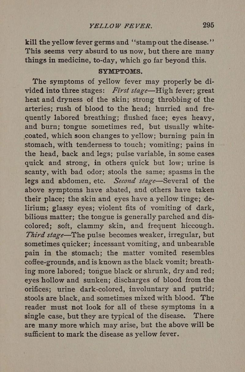 kill the yellow fever germs and ‘‘stamp out the disease.’’ This seems very absurd to us now, but there are many things in medicine, to-day, which go far beyond this. SYMPTOMS. The symptoms of yellow fever may properly be di- vided into three stages: First stage—High fever; great heat and dryness of the skin; strong throbbing of the arteries; rush of blood to the head; hurried and fre- quently labored breathing; flushed face; eyes heavy, and burn; tongue sometimes red, but usually white- coated, which soon changes to yellow; burning pain in stomach, with tenderness to touch; vomiting; pains in the head, back and legs; pulse variable, in some cases quick and strong, in others quick but low; urine is scanty, with bad odor; stools the same; spasms in the legs and abdomen, etc. Second stage—Several of the above symptoms have abated, and others have taken their place; the skin and eyes have a yellow tinge; de- lirium; glassy eyes; violent fits of vomiting of dark, bilious matter; the tongue is generally parched and dis- colored; soft, clammy skin, and frequent hiccough. Third stage—The pulse becomes weaker, irregular, but sometimes quicker; incessant vomiting, and unbearable pain in the stomach; the matter vomited resembles coffee-grounds, and is known asthe black vomit; breath- ing more labored; tongue black or shrunk, dry and red; eyes hollow and sunken; discharges of blood from the orifices; urine dark-colored, involuntary and putrid; stools are black, and sometimes mixed with blood. The reader must not look for all of these symptoms in a single case, but they are typical of the disease. There are many more which may arise, but the above will be sufficient to mark the disease as yellow fever.