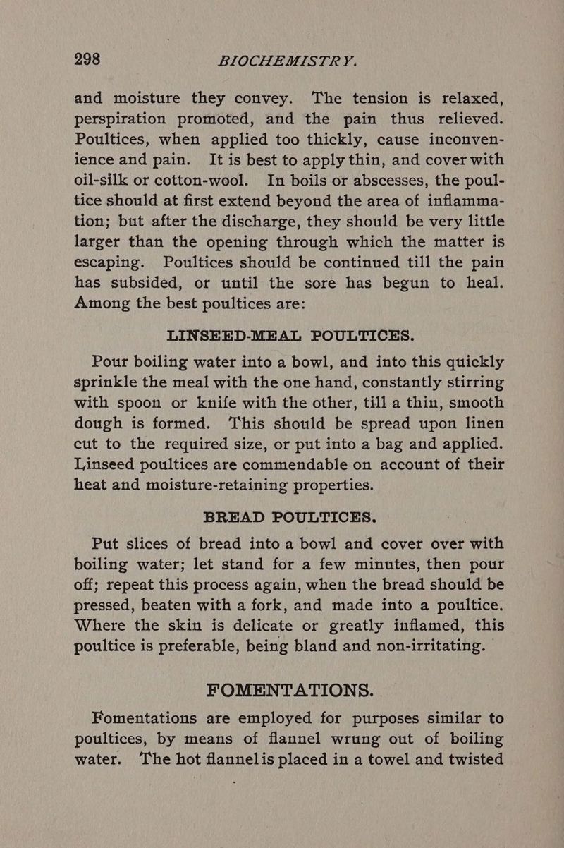 and moisture they convey. The tension is relaxed, perspiration promoted, and the pain thus relieved. Poultices, when applied too thickly, cause inconven- ience and pain. It is best to apply thin, and cover with oil-silk or cotton-wool. In boils or abscesses, the poul- tice should at first extend beyond the area of inflamma- tion; but after the discharge, they should be very little larger than the opening through which the matter is escaping. Poultices should be continued till the pain has subsided, or until the sore has begun to heal. Among the best poultices are: LINSEED-MEAL POULTICES. Pour boiling water into a bowl, and into this quickly sprinkle the meal with the one hand, constantly stirring with spoon or knife with the other, till a thin, smooth dough is formed. This should be spread upon linen cut to the required size, or put into a bag and applied. Linseed poultices are commendable on account of their heat and moisture-retaining properties. BREAD POULTICES. Put slices of bread into a bowl and cover over with boiling water; let stand for a few minutes, then pour off; repeat this process again, when the bread should be pressed, beaten with a fork, and made into a poultice. Where the skin is delicate or greatly inflamed, this poultice is preferable, being bland and non-irritating. | FOMENTATIONS. Fomentations are employed for purposes similar to poultices, by means of flannel wrung out of boiling water. The hot flannelis placed in a towel and twisted