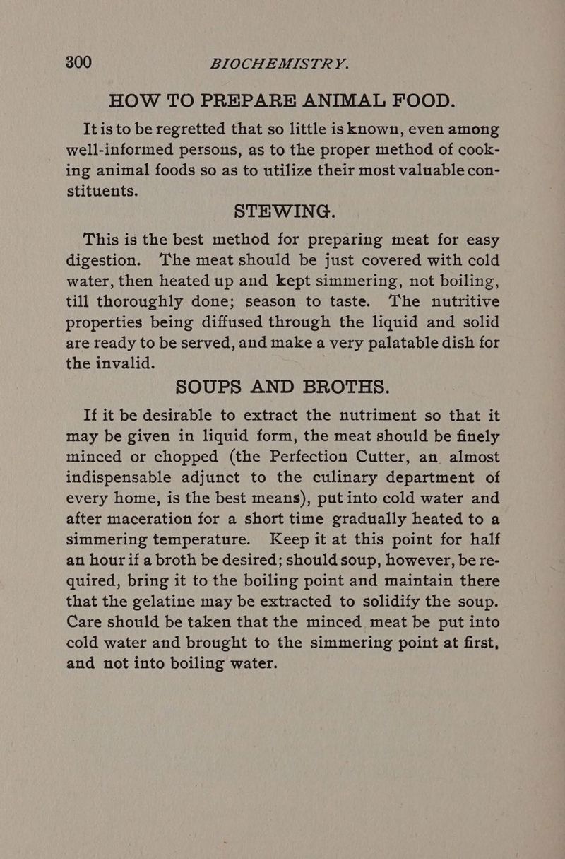 HOW TO PREPARE ANIMAL FOOD. It is to be regretted that so little is known, even among well-informed persons, as to the proper method of cook- ing animal foods so as to utilize their most valuable con- stituents. STEWING. This is the best method for preparing meat for easy digestion. ‘The meat should be just covered with cold water, then heated up and kept simmering, not boiling, till thoroughly done; season to taste. The nutritive properties being diffused through the liquid and solid are ready to be served, and make a very palatable dish for the invalid. | SOUPS AND BROTHS. If it be desirable to extract the nutriment so that it may be given in liquid form, the meat should be finely minced or chopped (the Perfection Cutter, an almost indispensable adjunct to the culinary department of every home, is the best means), put into cold water and after maceration for a short time gradually heated to a simmering temperature. Keep it at this point for half an hour if a broth be desired; should soup, however, be re- quired, bring it to the boiling point and maintain there that the gelatine may be extracted to solidify the soup. Care should be taken that the minced meat be put into cold water and brought to the simmering point at first, and not into boiling water.