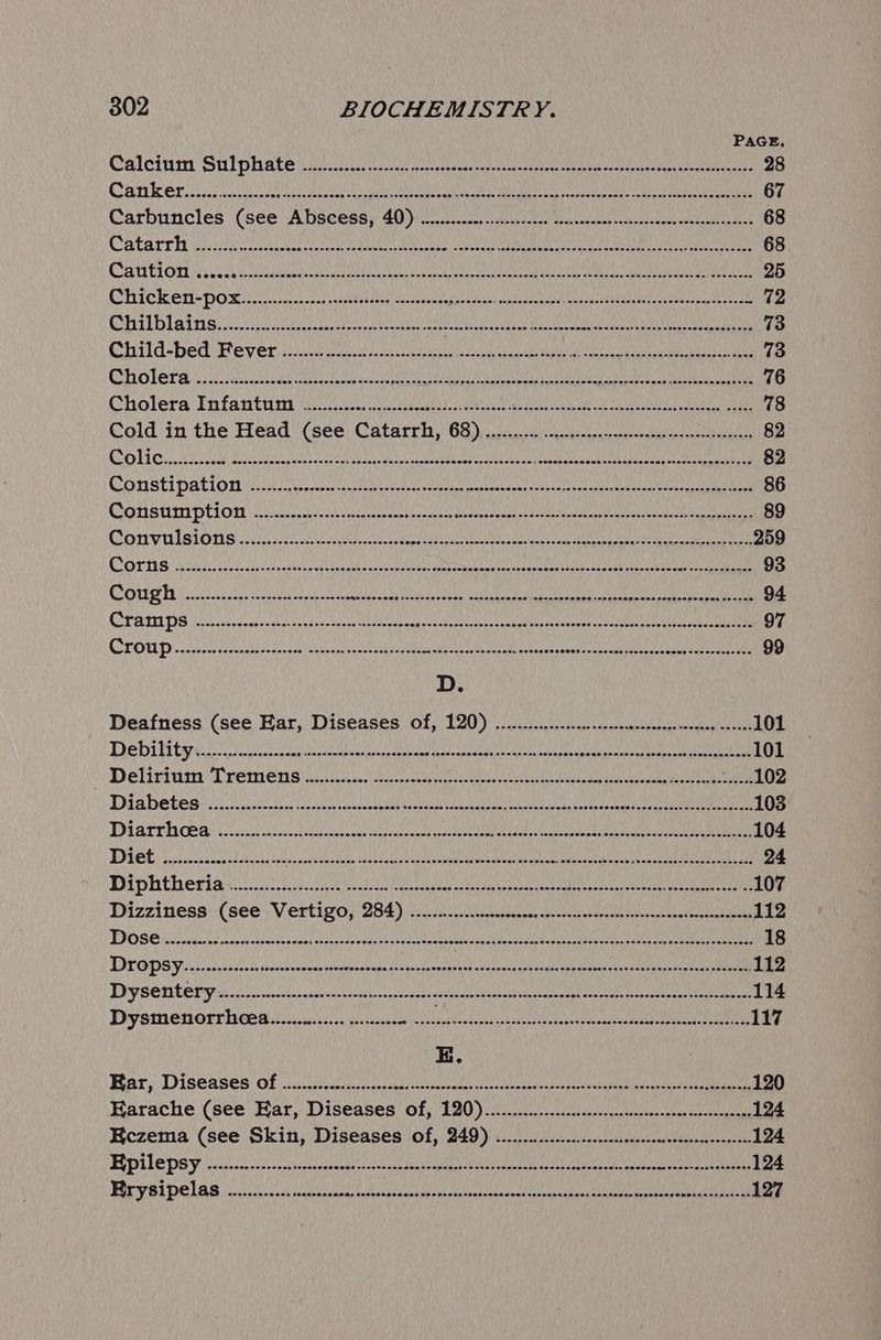 PAGE Calcium Sulphate ee ro te ial vos tan Bes Aokgtan tere 28 ye a5 pce NY gy nS ON SOR atau HON ORY ANP Se Ray MaRS ey no 67 Carbuncles (see Abscess, 40) .........ce:...csecees ORAS BORER whi el | 68 BK fc RRC OMLAS Weal isla RG soe ERAS NI HED IR SOK Behe AAD Ly! 68 MES 1 Ces RAP RRRIRU RR GNAT EUR ING/ Nin Bua M UMD) Ry Mere He OMEN ny ARR Eee Cts tain 25 CRICK SN DOR Ell eus un eo eeu aoa tay ann mena OU NU Sneed babseed oy taies ere Tad 11 oo hase te eulect ces touehien letras poi id it ante eae wer Hay wine ie aa 73 QObild-bed Fever ii ee ee cll uc en Sc 73 Ss 6 (oN be MRS pRaRNE RAL Orin SDD ALLROOMbALNA Hal Ne POLAR Rar ReaD MOAI Mil Wl Pen ful ade poe 76 Cholera Tifa ites eo a Na ee aa ae es 78 Cold ‘in the Head (see Catarrha, 68)... ou. eqecas pratense 82 Lh vf Po geo MURR nig ae Soe ae Oly UREA eI TLR ian PARSE EAN estaba Si bihckl 5 82 Lams e kode ers ha Ce « Min Dan MAU MAINN ON PSUR RORTEN ARRAN NMOPASEUR USSSA IA sont Ll tOR USA Yl 86 Constr prion oy oiios et ancswrpeent occas ctakeveyseeced sed soto sper auebb ava esyeasient hansen 89 Comvals ons. eee cats are a ae 259 Bia ge Wh ee TORR DORE Ripe tabi SOL eee LUNA maT PERRY Cos soy INS. 93 Tu 2) 06-4 « Wao oR AMEE pet MaR OLD SC ais eee Di JE UO RMN EC AMR Nath Ah jt! 94 PATI i pied esd cduccheastns avele a lenewun ge slp tet sen anbld Rrestsdee ecu Orea acer aN eden 97 ie 09 9 TMA PANDO E ecncg CI CANN ph CRI UR ER OE, MAIR ee OTE SOURS 99 D. Deafness (see Ear, Diseases Of, 120) ............-s.ssssnecensresensreesees eosnee 101 TED TE eo ds acclsicstebntaraad res amasagnn ese hats Wabaalisaitns sansa cream ee 101 > Dela vgn TD remen sais her eesotn sear iain eeposahcvin sony eas nee mel tae eT VA LOZ POT 22. AOR UMERIALGep AIPM RENAE OVUM eI DRO Ray RBOUBMUM wey pps e a2 fale 103 Dearth cea: ee Oe Oe i A eee 104 Diet inca PROM SME T HL ENMU DN, tina Ne Sle ston TRAN NI em PARLE) hotl/as's it 24 Diphtheria silk ee Saad casera eee Cae 107 Dizziness:-(see. Vertigo; 284) in eee ec 112 bb) of. aRawe AMER UE EO ERIS AUN OMAP ALN) SOIR He PENRO A Mee ME voce enghk SUN WEE 18 DITO PSV iii chases sscs tedecnvniens ontetoabade biden daxbepeent sudanihssdulluie tty attics cinder peuertyec a ieaAE 112 TPP SOMES yc cs asta asascubbiicisseh cecdateicesecaenbnus salle raat Rcsktnes Coe cadeusig eeayee 114 DY SUCH OLE C ie ooseesscsse Jesaivene sonatas onbuarnap ant ptieldoqusdytusecseaasesanp puaneinsplenees 117 E. Rar, Diseases Of cy he os seasaaiecccene uae eee ment aen te are 120 Karache (see Har, Diseases Of, 120)... ooo sciecbecseee sete cece 124 Eczema (see Skin, Diseases Of, 249) .......2..22.2...---nscscocccsseseeceensoceeees 124 ) yey BC 04 Anemia aa Hem PMA Vb al ke 120 Hele Lain a dhe Dedede UES bi Wee Yer 124 be gS HL) EY. MOI RMON Hd UEP AC AL UI ZANE AR PAE CMDR ODI Tm sae dyy ta LL IE 127