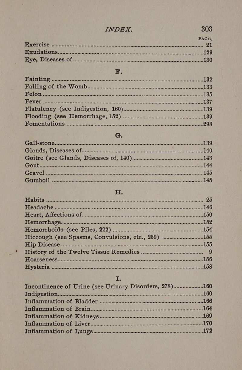 PAGE TE SOIR Ss) AU Rai ty, ROI LO 5 Gt Es OME RUE I) 21 UENCE Gy toes 6h AIRS ZIRE IRR Bee SNR ee ee UST RNB SRN ey hese HO | 129 OUST ECCS Fs) Seg h Arn ORM, Uda ge URC ARO yin FOE OMA URAL CRN EC 8 | 130 F. Fo EDS bt pl eae TONG i esate LAE Oy ara ep PRONE SER eee 1s Kes He 132 BNR PEON RRL WV TTD the coe sok iec esas sel oseecodenggu shar luqetsl cue cpemupascarmecangs sau 133 1s SE ELA. ORR bel Are UIT i i Pen Gn IBERIA 8 la Thee 135 Hi NR ee ae EL Nae cs cloak Lag CN fei Sal sodetd oia'vousoroe casagescsdemapah ac asa ag eters 137 Perariene yi see) Indigestion, 160) ici scuceccecasreddanann hqutugensitien 139 Flooding (see Hemorrhage, ae PERL cy RULE TE pol ray pee cae stct Ef 139 DOES S SUS Me EL BLED NZ I Be SEV CaS Rede ROO CR As ke 298 G. We Me SAN EN GRE Lear erat gade era yh dees cseaay'snessoseg ashi asppasbedanncesceaseiet cote 139 eee CRP TERT ROAEES Cheese ae ae oe ee eens 140 Goitre (see Glands, Diseases of, 140) ..00.0.......c.escesssceencecesesseneeteeeeee 143 Se BAR ere dea rune ee Sina Coat eta ene dese strc ostich ox pc bey abtynseee con sddbcky vs edatadosetoen eater 144 RR OR ee alee cio p oa labbdecnc inated cuedloperhenavoapr nad Mepesientcatenreent 145 TENS Th ha ly SiG ghd I BGY0) Che Re aR ps RACY ote UP Ae MIPS DOR ets GE Be HF 145 H. BRS tetas a ris 85 SU oe eocnconevee BSE Ucee Hie ckecabuds Send Noicossecey gweacgs amctevectots 25 EEE Ge STEERER OY RSE ARES i AA MU a ir aS Re 146 RR NTRP UR MAS SS ON ira -5 lad, since ones pdhsongsetasvseanedane opesaboucaciaueiaus eee 150 ASNT BRN i caceanositloisy=scatesetincsceccogedeswhdquenele-nactous ipiorensncsn vananaaddcgorveuses 152 PROEIIET MOIST CSOR C106, B22) 0. hoi biccs sac ecenncsseecedonsovade omeseseasasnos anchors 154 Hiccough (see Spasms, Convulsions, etc., 259) -..........sseeeeeee 155 BRI RN Ree aaceb cst yt Se hot yjal ga abs Sovedn eieusuh ends dbesdewntaspslondatetin 155 History of the Twelve Tissue Remedies .. Wn...........:censesneecseeeseones 9 NAS SIREN OS aT Oe es aaah ah ses tas edt non ad as shits go amps pen ageove rab naseeesipve cated sop Serge 156 CPE VOU RG te ETRE ST ES LS doe eee tC ni ptee ap ein EA 158 ii Incontinence of Urine (see Urinary Disorders, 278)..............-:08 160 PUREE RUUD ER PM dee fovty feo (ack aces cvastt chs Seas iss thbscnacasshnpmiahdonni tevavesseiesbon eoam 160 TPR TIRTEA A ELOED E> ESEACLOL OL aoc abcpesvsdens gsctales coasecccesncarclasuepuesacnensbecnrets sbue 166 MUR ER RAtE ET CUTETIDE SE SLT Coie lk an 8 esc, ac cten de sa soanbinpee shaseveusbaathcn odes doi 164 PGAPAAPTRA LTO OF AGM OG oo ooo se con ssnepyeenentavectcledentranensntosontncntene tadne 169 BR UAT eee ePIC HE COB LIP VET oe orce sos sa csnts de sec geste ous prapvane Sopnessenapes eMC 170 Tararmimiation Of Tmt o.oo cacenscoem sssnensacnnesencesee coveqanensnsinvs 172