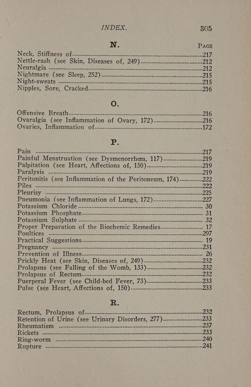 INCRE i rR Se Oi ccrckertease isa ie a2 ea a ORL sa ame 217 Nettle-rash (see Skin, Diseases of, 249)......---------- Cpa etn ha Ra. 212 BC a eh osc GLE) afta PATE RRB me Gili ke SA 212 Nightmare (seer Sleepii2ag )eieiccuscceater tila) au eae ut 215 INGE S Wit nates ete A A aay SE UN Cena Sea 215 DIpples Ore) Crackedariicncecs newer esa Lae LN ERO 216 O. OPEN SIV Ed PeAL hati teate cetera tees ete eee ee OS SOR A 216 Ovaralgia (see Inflammation of Ovary, 172).-.-------::---:-cecesecseso+- 216 Chyaries, (initamima tion 0 fisiencaeele cee Ee ae ag 172 A i ge Vb Les ate Pree eee GK Met YMA UNINC yA Ue at MPV AREA CHM aU GAT UOA 217 Painful Menstruation (see Dysmenorrhcea, 117)..-......--.-------0-+- 219 Paipitation (see Heart, Affections of)150) 2.20. 219 et ae PCE AERA Rhee ROTTS rae MaRS a, Sn AML Pat MeerdbayhP eed He 2) 219 Peritonitis (see Inflammation of the Peritoneum, 174)...........-.- 222 ESL Not PBR ala Mee be) ye NAD Sai ale Eerie Oe SI led MMS ete vant A Tn ule OY 222 ENS EG Eek ead dia A AG PORT CAAA EUR het LER ERS IA? ee MOREA SRE Ma er iA 225 Pneumonia (see Inflammation of Lungs, 172)...-.--.---.----c--sse+cee 227 he PICEA GY a (dno eae MeL REE CPLR SSIS) Pte MMi aM ACR RAGING 1s, 30 PIOtaSSiM Me DOSPHATE Sach Se yh hte ee 31 PALE RS SEES UDG Rey Ete gh: | Raita e Rey aye vel SamES UME SLEA GE AIA) NY MDE aA HG. FSG AL 32 Proper Preparation of the Biochemic Remedies...............-------+--- 17 PORTICO irate e ei crt Coege nthe ed et teu cep cask ink breaks Cente ceanateug bau poiate 297 Practical Suggestions.......------ Pes he cane shee ARERR coum ear eo Ce EL 19 BREE AT n ecae teat be saa tweens Sas cD eknn bag snthndon stcyntlcesntinisagecicandbanenin meters 231 PROVEMENT) LIT OSS te ve laareag sical opnvasueunecyorsetanugemenurasdasetbesantasa yee 26 Prickly Heat (see okin, Diseases) of, 249.) sic.cb cect scctteewtersarneer 232 Prolapsus (see Falling of the Womb, 133)...-.....---..s:-ssssestsseces 232 jel caichinybiouicey ao! Lolo) abbas WAOSEE MRC Sealer eri Gam WAeswummieep lt Wewe nmln Caren te as 4. 236 Puerperal Fever (see Child-bed Fever, 73)....-..-----cs:-c:-csssscsceeeee: 233 Pulses (seerieart, A fiections of, 150).-.-----o-ssccnnsvacenntigeyeennnertontoeas 233 R. fSdcre bieriaid sina) OR SCERL (tru) | eset 0. eae I MRM IO) Sa eae aM eb OnenRnesone Ase aAiIe 232 Retention of Urine (see Urinary Disorders, 277) --.------------------++- 233 PTH TP So ase Le logs) eee eer ec ass PORTE SARE RASA Cay uSlgnPD a Cea KUEN ine OLE 237 FEC eter ee EL che can cen ougndad ce vuatsscovbalessspanchedirdbes PA Bhp oper itor ea Rec irsn tp ests dls uc te ccabepashasersaptewamadteceotnis 240 Uae py siags Opeecot RON AEA RCN SUN Nir NIG Once aE ANCE OLR Sa 241