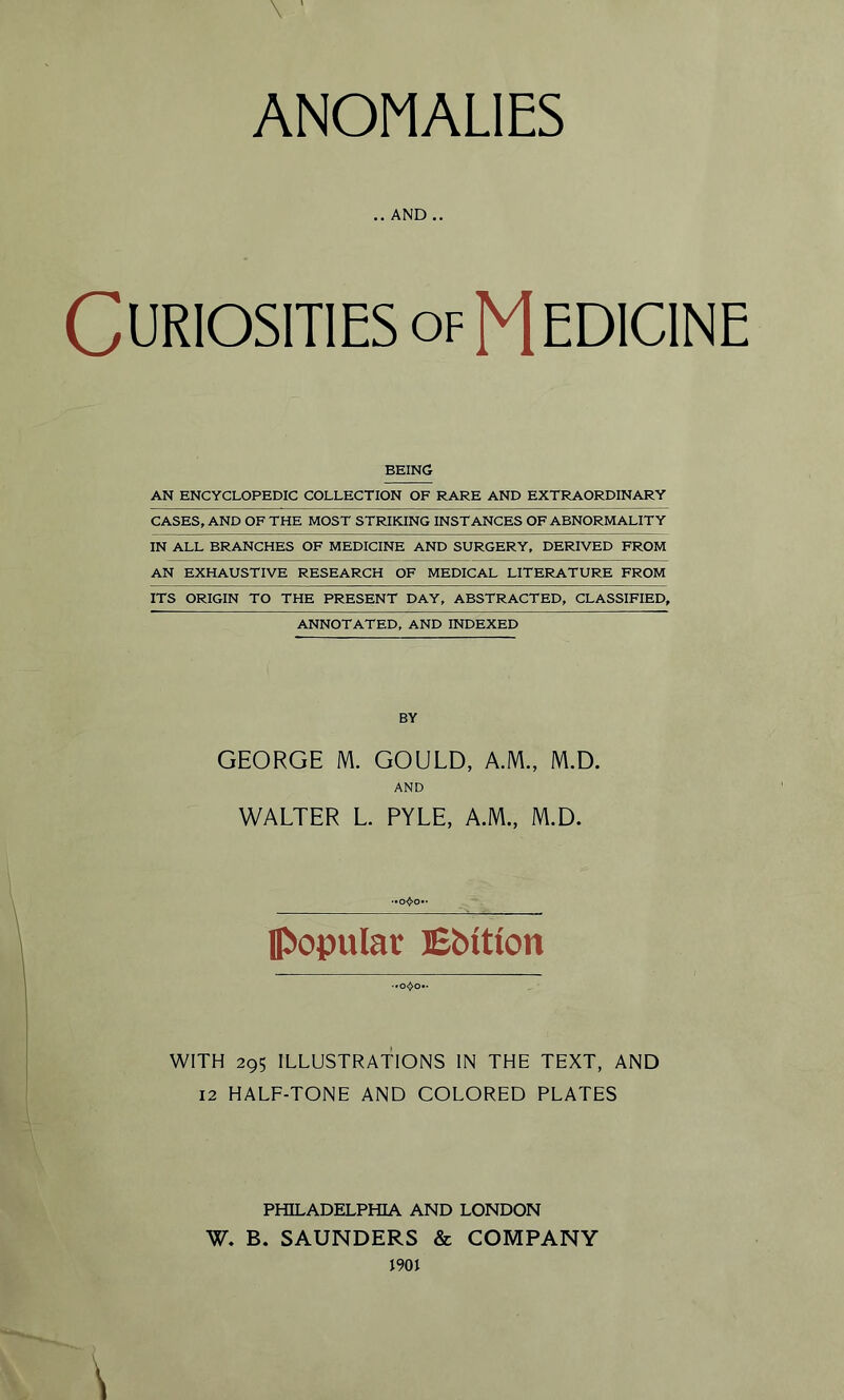 ANOMALIES .. AND .. Curiosities of Medicine BEING AN ENCYCLOPEDIC COLLECTION OF RARE AND EXTRAORDINARY CASES, AND OF THE MOST STRIKING INSTANCES OF ABNORMALITY IN ALL BRANCHES OF MEDICINE AND SURGERY, DERIVED FROM AN EXHAUSTIVE RESEARCH OF MEDICAL LITERATURE FROM ITS ORIGIN TO THE PRESENT DAY, ABSTRACTED, CLASSIFIED, ANNOTATED, AND INDEXED BY GEORGE M. GOULD, A.M., M.D. AND WALTER L. PYLE, A.M., M.D. [popular Ebttion WITH 295 ILLUSTRATIONS IN THE TEXT, AND 12 HALF-TONE AND COLORED PLATES PHILADELPHIA AND LONDON W. B. SAUNDERS & COMPANY 1901