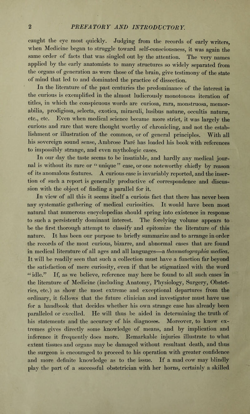 caught the eye most quickly. Judging from the records of early writers, when Medicine began to struggle toward self-consciousness, it was again the same order of facts that was singled out by the attention. The very names applied by the early anatomists to many structures so widely separated from the organs of generation as were those of the brain, give testimony of the state of mind that led to and dominated the practice of dissection. In the literature of the past centuries the predominance of the interest in the curious is exemplified in the almost ludicrously monotonous iteration of titles, in which the conspicuous words are curiosa, rara, monstruosa, memor- abilia, prodigiosa, selecta, exotica, miraculi, lusibus naturae, occultis naturae, etc., etc. Even when medical science became more strict, it was largely the curious and rare that were thought worthy of chronicling, and not the estab- lishment or illusti’ation of the common, or of general principles. With all his sovereign sound sense, Ambrose Pare has loaded his book with references to impossibly strange, and even mythologic cases. In our day the taste seems to be insatiable, and hardly any medical jour- nal is without its rare or “ unique” case, or one noteworthy chiefly by reason of its anomalous features. A curious case is invariably reported, and the inser- tion of such a report is generally productive of correspondence and discus- sion with the object of finding a parallel for it. In view of all this it seems itself a curious fact that there has never been any systematic gathering of medical curiosities. It would have been most natural that numerous encyclopedias should spring into existence in response to such a persistently dominant interest. The forelying volume appears to be the first thorough attempt to classify and epitomize the literature of this nature. It has been our purpose to briefly summarize and to arrange in order the records of the most curious, bizarre, and abnormal cases that are found in medical literature of all ages and all languages—a thaumatograpliia medica. It will be readily seen that such a collection must have a function far beyond the satisfaction of mere curiosity, even if that be stigmatized with the word “ idle.” If, as we believe, reference may here be found to all such cases in the literature of Medicine (including Anatomy, Physiology, Surgery, Obstet- rics, etc.) as show the most extreme and exceptional departures from the ordinary, it follows that the future clinician and investigator must have use for a handbook that decides whether his own strange case has already been paralleled or excelled. He will thus be aided in determining the truth of his statements and the accuracy of his diagnoses. Moreover, to know ex- tremes gives directly some knowledge of means, and by implication and inference it frequently does more. Remarkable injuries illustrate to what extent tissues and organs may be damaged without resultant death, and thus the surgeon is encouraged to proceed to his operation with greater confidence and more definite knowledge as to the issue. If a mad cow may blindly play the part of a successful obstetrician with her horns, certainly a skilled