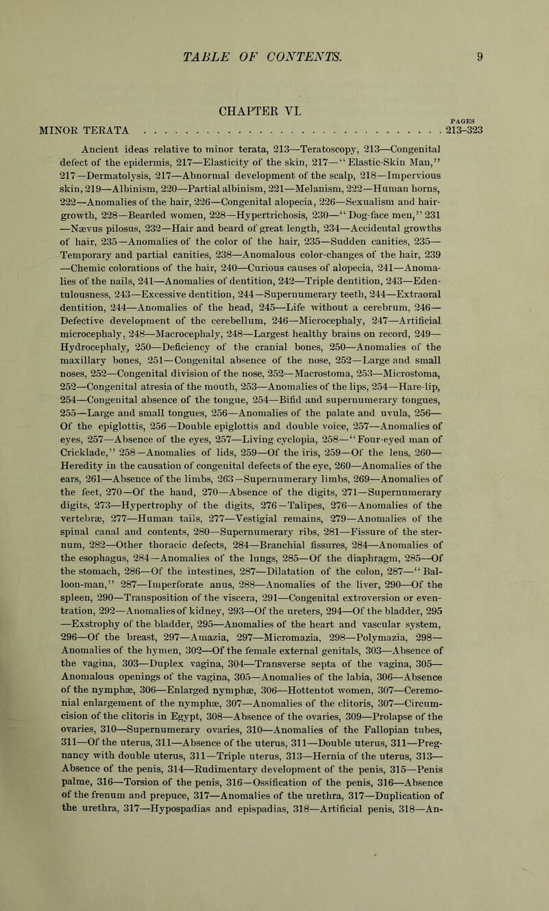213-323 Ancient ideas relative to minor terata, 213—Teratoscopy, 213—Congenital defect of the epidermis, 217—Elasticity of the skin, 217—“Elastic-Skin Man,” 217—Dermatolysis, 217—Abnormal development of the scalp, 218—Impervious skin, 219—Albinism, 220—Partial albinism, 221—Melanism, 222—Human horns, 222—Anomalies of the hair, 226—Congenital alopecia, 226—Sexualism and hair- growth, 228—Bearded women, 228—Hypertrichosis, 230—“Dog-face men,” 231 —Ncevus pilosus, 232—Hair and beard of great length, 234—Accidental growths of hair, 235—Anomalies of the color of the hair, 235—Sudden canities, 235— Temporary and partial canities, 238—Anomalous color-changes of the hair, 239 —Chemic colorations of the hair, 240—Curious causes of alopecia, 241—Anoma- lies of the nails, 241—Anomalies of dentition, 242—Triple dentition, 243—Eden- tulousness, 243—Excessive dentition, 244—Supernumerary teeth, 244—Extraoral dentition, 244—Anomalies of the head, 245—Life without a cerebrum, 246— Defective development of the cerebellum, 246—Microcephaly, 247—Artificial microcephaly, 248—Macroceplialy, 248—Largest healthy braius on record, 249— Hydrocephaly, 250—Deficiency of the cranial bones, 250—Anomalies of the maxillary bones, 251—Congenital absence of the nose, 252—Large and small noses, 252—Congenital division of the nose, 252—Macrostoma, 253—Microstoma, 252—Congenital atresia of the mouth, 253—Anomalies of the lips, 254—Hare-lip, 254— Congenital absence of the tongue, 254—Bifid and supernumerary tongues, 255— Large and small tongues, 256—Anomalies of the palate and uvula, 256— Of the epiglottis, 256—Double epiglottis and double voice, 257—Anomalies of eyes, 257—Absence of the eyes, 257—Living cyclopia, 258—“Four-eyed man of Cricklade,” 258—Anomalies of lids, 259—Of the iris, 259—Of the leus, 260— Heredity in the causation of congenital defects of the eye, 260—Anomalies of the ears, 261—Absence of the limbs, 263—Supernumerary limbs, 269—Anomalies of the feet, 270—Of the hand, 270—Absence of the digits, 271—Supernumerary digits, 273—Hypertrophy of the digits, 276—Talipes, 276—Anomalies of the vertebrae, 277—Human tails, 277—Vestigial remains, 279—Anomalies of the spinal canal and contents, 280—Supernumerary ribs, 281—Fissure of the ster- num, 282—Other thoracic defects, 284—Branchial fissures, 284—Anomalies of the esophagus, 284—Anomalies of the lungs, 285—Of the diaphragm, 285—Of the stomach, 286—Of the intestines, 287—Dilatation of the colon, 287—“ Bal- loon-man,” 287—Imperforate anus, 288—Anomalies of the liver, 290—Of the spleen, 290—Transposition of the viscera, 291—Congenital extroversion or even- tration, 292—Anomalies of kidney, 293—Of the ureters, 294—Of the bladder, 295 —Exstrophy of the bladder, 295—Anomalies of the heart and vascular system, 296—Of the breast, 297—Amazia, 297—Micromazia, 298—Polymazia, 298— Anomalies of the hymen, 302—Of the female external genitals, 303—Absence of the vagina, 303—Duplex vagina, 304—Transverse septa of the vagina, 305— Anomalous openings of the vagina, 305—Anomalies of the labia, 306—Absence of the nymphse, 306—Enlarged nymphae, 306—Hottentot women, 307—Ceremo- nial enlargement of the nymphas, 307—Anomalies of the clitoris, 307—Circum- cision of the clitoris in Egypt, 308—Absence of the ovaries, 309—Prolapse of the ovaries, 310—Supernumerary ovaries, 310—Anomalies of the Fallopian tubes, 311—Of the uterus, 311—Absence of the uterus, 311—Double uterus, 311—Preg- nancy with double uterus, 311—Triple uterus, 313—Hernia of the uterus, 313— Absence of the penis, 314—Rudimentary development of the penis, 315—Penis palme, 316—Torsion of the penis, 316—Ossification of the penis, 316—Absence of the frenum and prepuce, 317—Anomalies of the urethra, 317—Duplication of the urethra, 317—Hypospadias and epispadias, 318—Artificial penis, 318—An- CHAPTER VI. MINOR TERATA